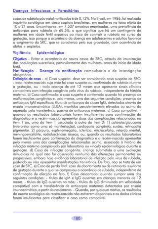 180
casos de rubéola pós-natal notificados é de 0,13%. No Brasil, em 1986, foi realizado
inquérito sorológico em cinco capitais brasileiras, em mulheres na faixa etária de
10 a 21 anos. Encontrou-se, em 7.537 amostras examinadas, uma prevalência de
anticorpos para rubéola de 68,5%, o que significa que há um contingente de
mulheres em idade fértil expostas ao risco de contrair a rubéola no curso da
gestação, isso porque a ocorrência da doença em adolescentes e adultos favorece
o surgimento da SRC, que se caracteriza pela sua gravidade, com ocorrência de
óbitos e seqüelas.
Vigilância EpidemiológicaVigilância EpidemiológicaVigilância EpidemiológicaVigilância EpidemiológicaVigilância Epidemiológica
ObjetivoObjetivoObjetivoObjetivoObjetivo ----- Evitar a ocorrência de novos casos de SRC, através da imunização
das populações suscetíveis, particularmente das mulheres, antes do início da idade
fértil.
NotificaçãoNotificaçãoNotificaçãoNotificaçãoNotificação - Doença de notificaçãoDoença de notificaçãoDoença de notificaçãoDoença de notificaçãoDoença de notificação compulsória e de investigação
obrigatória.
Definição de casoDefinição de casoDefinição de casoDefinição de casoDefinição de caso - a) Caso suspeito: deve ser considerado caso suspeito de SRC:
- todo recém-nascido cuja mãe foi caso suspeito ou confirmado de rubéola durante
a gestação, ou - toda criança de até 12 meses que apresente sinais clínicos
compatíveis com infecção congênita pelo vírus da rubéola, independente da história
materna. b) Caso confirmado: o caso suspeito é confirmado quando há presença de
malformações congênitas e, pelo menos, uma das seguintes condições: presença de
anticorpos IgM específicos; título de anticorpos da classe IgG, detectados através de
ensaio imunoenzimático (ELISA), mantidos persistentemente elevados ou acima do
esperado pela transferência passiva de anticorpos maternos. c) Caso compatível: -
quando os resultados laboratoriais forem insuficientes para confirmação do
diagnóstico e o recém-nascido apresentar duas das complicações relacionadas no
ítem 1 ou, uma do ítem 1 associada à outra do ítem 2: 1) catarata/glaucoma
(interpretar como uma só manifestação), cardiopatia congênita, surdez, retinopatia
pigmentar. 2) púrpura, esplenomegalia, icterícia, microcefalia, retardo mental,
meningoencefalite, radioluscências ósseas; ou, quando os resultados laboratoriais
forem insuficientes para confirmação do diagnóstico e o recém-nascido apresentar
pelo menos uma das complicações relacionadas acima, associada à história de
infecção materna comprovada por laboratório ou vínculo epidemiológico durante a
gestação. d) Caso de infecção congênita: criança submetida a uma avaliação
minuciosa na qual não foi observada nenhuma das alterações permanentes ou
progressivas, embora haja evidência laboratorial de infecção pelo vírus da rubéola,
podendo ou não apresentar manifestações transitórias. De fato, não se trata de um
caso de SRC. e) Caso de perda fetal: caso de abortamento ou de natimorto resultante
de gestação durante a qual se comprovou a ocorrência de rubéola, independente de
confirmação de afecção no feto. f) Caso descartado: quando cumprir uma das
seguintes condições: - títulos de IgM e IgG ausentes em crianças menores de 12
meses; - títulos de IgG ausentes na mãe; - títulos de IgG diminuindo em velocidade
compatível com a transferência de anticorpos maternos detectados por ensaio
imunoezimático, a partir do nascimento. - Quando, por qualquer motivo, os resultados
do exame sorológico do recém-nascido não estiverem disponíveis e os dados clínicos
forem insuficientes para classificar o caso como compatível.
Doenças Infecciosas e PDoenças Infecciosas e PDoenças Infecciosas e PDoenças Infecciosas e PDoenças Infecciosas e Parasitáriasarasitáriasarasitáriasarasitáriasarasitárias
 