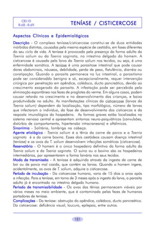 181
TENÍASE / CISTICERCOSETENÍASE / CISTICERCOSETENÍASE / CISTICERCOSETENÍASE / CISTICERCOSETENÍASE / CISTICERCOSE
CID-10
B-68 - B-69
Aspectos Clínicos e EpidemiológicosAspectos Clínicos e EpidemiológicosAspectos Clínicos e EpidemiológicosAspectos Clínicos e EpidemiológicosAspectos Clínicos e Epidemiológicos
DescriçãoDescriçãoDescriçãoDescriçãoDescrição - O complexo teníase/cisticercose constitui-se de duas entidades
mórbidas distintas, causadas pela mesma espécie de cestódio, em fases diferentes
do seu ciclo de vida. A teníase é provocada pela presença da forma adulta da
Taenia solium ou da Taenia saginata, no intestino delgado do homem. A
cisticercose é causada pela larva da Taenia solium nos tecidos, ou seja, é uma
enfermidade somática. A teníase é uma parasitose intestinal que pode causar
dores abdominais, náuseas, debilidade, perda de peso, flatulência, diarréia ou
constipação. Quando o parasita permanece na luz intestinal, o parasitismo
pode ser consideraddo benigno e só, excepcionalmente, requer intervenção
cirúrgica por penetração em apêndice, colédoco, ducto pancreático, devido ao
crescimento exagerado do parasita. A infestação pode ser percebida pela
eliminação espontânea nas fezes de proglotes do verme. Em alguns casos, podem
causar retardo no crescimento e no desenvolvimento das crianças, e baixa
produtividade no adulto. As manifestações clínicas da cisticercose (larvas da
Taenia solium) dependem da localização, tipo morfológico, número de larvas
que infectaram o indivíduo, da fase de desenvolvimento dos cisticercos e da
resposta imunológica do hospedeiro. As formas graves estão localizadas no
sistema nervoso central e apresentam sintomas neuro-psiquiátricos (convulsões,
distúrbio de comportamento, hipertensão intracraneana) e oftálmicos.
SinonímiaSinonímiaSinonímiaSinonímiaSinonímia - Solitária, lombriga na cabeça.
Agente etiológicoAgente etiológicoAgente etiológicoAgente etiológicoAgente etiológico - Taenia solium é a tênia da carne de porco e a Taenia
saginata é a da carne bovina. Esses dois cestódeos causam doença intestinal
(teníase) e os ovos da T. solium desenvolvem infecções somáticas (cisticercose).
ReservatórioReservatórioReservatórioReservatórioReservatório - O homem é o único hospedeiro definitivo da forma adulta da
Taenia solium e da Taenia saginata. O suíno ou o bovino são os hospedeiros
intermediários, por apresentarem a forma larvária nos seus tecidos.
Modo de transmissãoModo de transmissãoModo de transmissãoModo de transmissãoModo de transmissão - A teníase é adquirida através da ingesta de carne de
boi ou de porco mal cozida, que contém as larvas. Quando o homem ingere,
acidentalmente, os ovos de T. solium, adquire a cisticercose.
PPPPPeríodo de incubaçãoeríodo de incubaçãoeríodo de incubaçãoeríodo de incubaçãoeríodo de incubação - Da cisticercose humana, varia de 15 dias a anos após
a infecção. Para a teníase, em torno de 3 meses após a ingesta da larva, o parasita
adulto já é encontrado no intestino delgado humano.
PPPPPeríodo de transmissibilidadeeríodo de transmissibilidadeeríodo de transmissibilidadeeríodo de transmissibilidadeeríodo de transmissibilidade - Os ovos das tênias permanecem viáveis por
vários meses no meio ambiente, que é contaminado pelas fezes de humanos
portadores de teníase.
ComplicaçõesComplicaçõesComplicaçõesComplicaçõesComplicações - Da teníase: obstrução do apêndice, colédoco, ducto pancreático.
Da cisticercose: deficência visual, loucura, epilepsia, entre outros.
 