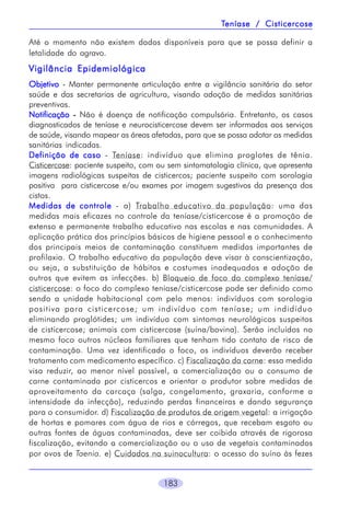 183
Até o momento não existem dados disponíveis para que se possa definir a
letalidade do agravo.
Vigilância EpidemiológicaVigilância EpidemiológicaVigilância EpidemiológicaVigilância EpidemiológicaVigilância Epidemiológica
ObjetivoObjetivoObjetivoObjetivoObjetivo - Manter permanente articulação entre a vigilância sanitária do setor
saúde e das secretarias de agricultura, visando adoção de medidas sanitárias
preventivas.
NotificaçãoNotificaçãoNotificaçãoNotificaçãoNotificação ----- Não é doença de notificação compulsória. Entretanto, os casos
diagnosticados de teníase e neurocisticercose devem ser informados aos serviços
de saúde, visando mapear as áreas afetadas, para que se possa adotar as medidas
sanitárias indicadas.
Definição de casoDefinição de casoDefinição de casoDefinição de casoDefinição de caso - Teníase: indivíduo que elimina proglotes de tênia.
Cisticercose: paciente suspeito, com ou sem sintomatologia clínica, que apresenta
imagens radiológicas suspeitas de cisticercos; paciente suspeito com sorologia
positiva para cisticercose e/ou exames por imagem sugestivos da presença dos
cistos.
Medidas de controleMedidas de controleMedidas de controleMedidas de controleMedidas de controle - a) Trabalho educativo da população: uma das
medidas mais eficazes no controle da teníase/cisticercose é a promoção de
extenso e permanente trabalho educativo nas escolas e nas comunidades. A
aplicação prática dos princípios básicos de higiene pessoal e o conhecimento
dos principais meios de contaminação constituem medidas importantes de
profilaxia. O trabalho educativo da população deve visar à conscientização,
ou seja, a substituição de hábitos e costumes inadequados e adoção de
outros que evitem as infecções. b) Bloqueio de foco do complexo teníase/
cisticercose: o foco do complexo teníase/cisticercose pode ser definido como
sendo a unidade habitacional com pelo menos: indivíduos com sorologia
positiva para cisticercose; um indivíduo com teníase; um indidíduo
eliminando proglótides; um indivíduo com sintomas neurológicos suspeitos
de cisticercose; animais com cisticercose (suína/bovina). Serão incluídos no
mesmo foco outros núcleos familiares que tenham tido contato de risco de
contaminação. Uma vez identificado o foco, os indivíduos deverão receber
tratamento com medicamento específico. c) Fiscalização da carne: essa medida
visa reduzir, ao menor nível possível, a comercialização ou o consumo de
carne contaminada por cisticercos e orientar o produtor sobre medidas de
aproveitamento da carcaça (salga, congelamento, graxaria, conforme a
intensidade da infecção), reduzindo perdas financeiras e dando segurança
para o consumidor. d) Fiscalização de produtos de origem vegetal: a irrigação
de hortas e pomares com água de rios e córregos, que recebam esgoto ou
outras fontes de águas contaminadas, deve ser coibida através de rigorosa
fiscalização, evitando a comercialização ou o uso de vegetais contaminados
por ovos de Taenia. e) Cuidados na suinocultura: o acesso do suíno às fezes
TTTTTeníase / Cisticercoseeníase / Cisticercoseeníase / Cisticercoseeníase / Cisticercoseeníase / Cisticercose
 
