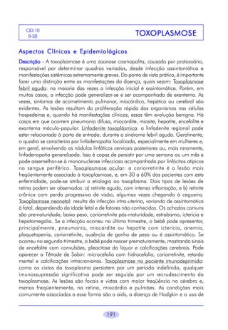 191
Aspectos Clínicos e EpidemiológicosAspectos Clínicos e EpidemiológicosAspectos Clínicos e EpidemiológicosAspectos Clínicos e EpidemiológicosAspectos Clínicos e Epidemiológicos
DescriçãoDescriçãoDescriçãoDescriçãoDescrição - A toxoplasmose é uma zoonose cosmopolita, causada por protozoário,
responsável por determinar quadros variados, desde infecção assintomática a
manifestações sistêmicas extremamente graves. Do ponto de vista prático, é importante
fazer uma distinção entre as manifestações da doença, quais sejam: Toxoplasmose
febril aguda: na maioria das vezes a infecção inicial é assintomática. Porém, em
muitos casos, a infecção pode generalizar-se e ser acompanhada de exantema. As
vezes, sintomas de acometimento pulmonar, miocárdico, hepático ou cerebral são
evidentes. As lesões resultam da proliferação rápida dos organismos nas células
hospedeiras e, quando há manifestações clínicas, essas têm evolução benigna. Há
casos em que ocorrem pneumonia difusa, miocardite, miosite, hepatite, encefalite e
exantema máculo-papular. Linfadenite toxoplásmica: a linfadenite regional pode
estar relacionada à porta de entrada, durante a síndrome febril aguda. Geralmente,
o quadro se caracteriza por linfadenopatia localizada, especialmente em mulheres e,
em geral, envolvendo os nódulos linfáticos cervicais posteriores ou, mais raramente,
linfadenopatia generalizada. Isso é capaz de persistir por uma semana ou um mês e
pode assemelhar-se à mononucleose infecciosa acompanhada por linfócitos atípicos
no sangue periférico. Toxoplasmose ocular: a coriorretinite é a lesão mais
freqüentemente associada à toxoplasmose, e, em 30 a 60% dos pacientes com esta
enfermidade, pode-se atribuir a etiologia ao toxoplasma. Dois tipos de lesões de
retina podem ser observados: a) retinite aguda, com intensa inflamação; e b) retinite
crônica com perda progressiva de visão, algumas vezes chegando à cegueira.
Toxoplasmose neonatal: resulta da infecção intra-uterina, variando de assintomática
à fatal, dependendo da idade fetal e de fatores não conhecidos. Os achados comuns
são prematuridade, baixo peso, coriorretinite pós-maturidade, estrabismo, icterícia e
hepatomegalia. Se a infecção ocorreu no último trimestre, o bebê pode apresentar,
principalmente, pneumonia, miocardite ou hepatite com icterícia, anemia,
plaquetopenia, coriorretinite, ausência de ganho de peso ou é assintomático. Se
ocorreu no segundo trimestre, o bebê pode nascer prematuramente, mostrando sinais
de encefalite com convulsões, pleocitose do líquor e calcificações cerebrais. Pode
aparecer a Tétrade de Sabin: microcefalia com hidrocefalia, coriorretinite, retardo
mental e calcificações intracranianas. Toxoplasmose no paciente imunodeprimido:
como os cistos do toxoplasma persistem por um período indefinido, qualquer
imunossupressão significativa pode ser seguida por um recrudescimento da
toxoplasmose. As lesões são focais e vistas com maior freqüência no cérebro e,
menos freqüentemente, na retina, miocárdio e pulmões. As condições mais
comumente associadas a essa forma são a aids, a doença de Hodgkin e o uso de
CID-10
B-58 TTTTTOOOOOXXXXXOPLASMOSEOPLASMOSEOPLASMOSEOPLASMOSEOPLASMOSE
 