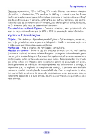 193
TTTTToxoplasmoseoxoplasmoseoxoplasmoseoxoplasmoseoxoplasmose
Gestante: espiramicina, 750 a 1.000mg, VO, a cada 8 horas, para evitar a infecção
placentária; a clindamicina, VO, na dose de 600mg a cada 6 horas. Na forma
ocular para reduzir a necrose e inflamação e minimizar a cicatriz, utiliza-se 40mg/
dia de prednisona, por 1 semana, e 20mg/dia, por outras 7 semanas. Está contra-
indicado o uso de pirimetamina no 1o
trimestre, pois é teratogênica, e de sulfadiazina,
no 3o
trimestre, pelo risco de desenvolver kernicterus.
Características epidemiológicasCaracterísticas epidemiológicasCaracterísticas epidemiológicasCaracterísticas epidemiológicasCaracterísticas epidemiológicas - Doença universal, sem preferência de
sexo ou raça, estimando-se que de 70% a 95% da população estão infectados.
Vigilância EpidemiológicaVigilância EpidemiológicaVigilância EpidemiológicaVigilância EpidemiológicaVigilância Epidemiológica
ObjetivoObjetivoObjetivoObjetivoObjetivo - Não é doença objeto de ações de Vigilância Epidemiológica, entretanto,
tem, hoje, grande importância para a saúde pública devido a sua associação com
a aids e pela gravidade dos casos congênitos.
NotificaçãoNotificaçãoNotificaçãoNotificaçãoNotificação - Não é doença de notificação compulsória.
Medidas de controleMedidas de controleMedidas de controleMedidas de controleMedidas de controle - Evitar o uso de produtos animais crus ou mal cozidos
(caprinos e bovinos); incinerar as fezes dos gatos; proteger as caixas de areia, para
que os gatos lá não defequem; lavar as mãos após manipular carne crua ou terra
contaminada; evitar contatos de grávidas com gatos. Recomendação: Em virtude
dos altos índices de infecção pelo toxoplasma gondii na população em geral,
onde geralmente os indivíduos imunocompetentes não desenvolvem a doença, é
imperativo que, na vigência da toxoplasmose doença, o paciente seja avaliado
quanto a possível associação de imunodeficiência. Com o surgimento da aids,
tem aumentado o número de casos de toxoplasmose, esses pacientes, após o
tratamento específico e a cura clínica, devem receber tratamento profilático pelo
resto da vida.
 