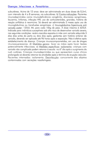 204
subcutânea. Acima de 12 anos: deve ser administrada em duas doses de 0,5ml,
com intervalo de 4 a 8 semanas, via subcutânea. b) Contra-indicações: Pacientes
imunodeprimidos como imunodeficiência congênita, discrasias sangüíneas,
leucemia, linfomas, infecção HIV, uso de corticosteróides, gravidez, história de
reação anfilática à neomicina. Só deverá ser administrada 5 meses após uso de
imunoglobulinas ou transfusões sangüíneas. c) Imunoglobulina hiperimune anti
varicela zoster: 125UI, IM, para cada 10kg de peso. A dose máxima é 625UI.
Indicada para indivíduos susceptíveis sob alto risco de desenvolver varicela severa,
nas seguintes condições: recém-nascidos expostos à mãe com varicela adquirida 5
dias dias antes do parto ou dois dias após; gestantes sem história anterior de
varicela, devendo ser aplicada até 96 horas após a exposição. Não é efetiva após
estabelecimento da doença. Crianças imunocomprometidas, em uso de drogas
imunossupressoras. d) Medidas gerais: lavar as mãos após tocar lesões
potencialmente infecciosas. e) Medidas específicas: isolamento: crianças com
varicela não complicada podem retornar à escola no 6º dia após o surgimento do
rush cutâneo. Crianças imunodeprimidas ou que apresentam curso clínico
prolongado só deverão retornar às atividades após o término da erupção vesicular.
Pacientes internados: isolamento. Desinfecção: concorrente dos objetos
contaminados com secreções nasofaríngeas.
Doenças Infecciosas e PDoenças Infecciosas e PDoenças Infecciosas e PDoenças Infecciosas e PDoenças Infecciosas e Parasitáriasarasitáriasarasitáriasarasitáriasarasitárias
 