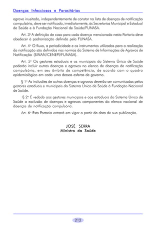 212
agravo inusitado, independentemente de constar na lista de doenças de notificação
compulsória, deve ser notificado, imediatamente, às Secretarias Municipal e Estadual
de Saúde e à Fundação Nacional de Saúde/FUNASA.
Art. 3o
A definição de caso para cada doença mencionada nesta Portaria deve
obedecer à padronização definida pela FUNASA.
Art. 4o
O fluxo, a periodicidade e os instrumentos utilizados para a realização
da notificação são definidos nas normas do Sistema de Informações de Agravos de
Notificação (SINAN/CENEPI/FUNASA).
Art. 5o
Os gestores estaduais e os municipais do Sistema Único de Saúde
poderão incluir outras doenças e agravos no elenco de doenças de notificação
compulsória, em seu âmbito de competência, de acordo com o quadro
epidemiológico em cada uma dessas esferas de governo.
§ 1o
As inclusões de outras doenças e agravos deverão ser comunicadas pelos
gestores estaduais e municipais do Sistema Único de Saúde à Fundação Nacional
de Saúde.
§ 2o
É vedada aos gestores municipais e aos estaduais do Sistema Único de
Saúde a exclusão de doenças e agravos componentes do elenco nacional de
doenças de notificação compulsória.
Art. 6o
Esta Portaria entrará em vigor a partir da data de sua publicação.
JOSÉ SERRAJOSÉ SERRAJOSÉ SERRAJOSÉ SERRAJOSÉ SERRA
Ministro da SaúdeMinistro da SaúdeMinistro da SaúdeMinistro da SaúdeMinistro da Saúde
Doenças Infecciosas e PDoenças Infecciosas e PDoenças Infecciosas e PDoenças Infecciosas e PDoenças Infecciosas e Parasitáriasarasitáriasarasitáriasarasitáriasarasitárias
 
