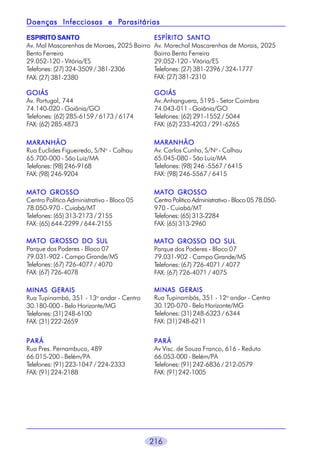216
ESPIRITO SANTO
Av. Mal Mascarenhas de Moraes, 2025 Bairro
Bento Ferreira
29.052-120 - Vitória/ES
Telefones: (27) 324-3509 / 381-2306
FAX: (27) 381-2380
ESPÍRITO SANTOESPÍRITO SANTOESPÍRITO SANTOESPÍRITO SANTOESPÍRITO SANTO
Av. Marechal Mascarenhas de Morais, 2025
Bairro Bento Ferreira
29.052-120 - Vitória/ES
Telefones: (27) 381-2396 / 324-1777
FAX: (27) 381-2310
GOIÁSGOIÁSGOIÁSGOIÁSGOIÁS
Av. Portugal, 744
74.140-020 - Goiânia/GO
Telefones: (62) 285-6159 / 6173 / 6174
FAX: (62) 285.4873
GOIÁSGOIÁSGOIÁSGOIÁSGOIÁS
Av. Anhanguera, 5195 - Setor Coimbra
74.043-011 - Goiânia/GO
Telefones: (62) 291-1552 / 5044
FAX: (62) 233-4203 / 291-6265
MARANHÃOMARANHÃOMARANHÃOMARANHÃOMARANHÃO
Rua Euclides Figueiredo, S/No
- Calhau
65.700-000 - São Luiz/MA
Telefones: (98) 246-9168
FAX: (98) 246-9204
MARANHÃOMARANHÃOMARANHÃOMARANHÃOMARANHÃO
Av. Carlos Cunha, S/No
- Calhau
65.045-080 - São Luiz/MA
Telefones: (98) 246 -5567 / 6415
FAX: (98) 246-5567 / 6415
MATO GROSSOMATO GROSSOMATO GROSSOMATO GROSSOMATO GROSSO
Centro Político Administrativo - Bloco 05
78.050-970 - Cuiabá/MT
Telefones: (65) 313-2173 / 2155
FAX: (65) 644-2299 / 644-2155
MATO GROSSOMATO GROSSOMATO GROSSOMATO GROSSOMATO GROSSO
CentroPolíticoAdministrativo-Bloco0578.050-
970 - Cuiabá/MT
Telefones: (65) 313-2284
FAX: (65) 313-2960
MATO GROSSO DO SULMATO GROSSO DO SULMATO GROSSO DO SULMATO GROSSO DO SULMATO GROSSO DO SUL
Parque dos Poderes - Bloco 07
79.031-902 - Campo Grande/MS
Telefones: (67) 726-4077 / 4070
FAX: (67) 726-4078
MATO GROSSO DO SULMATO GROSSO DO SULMATO GROSSO DO SULMATO GROSSO DO SULMATO GROSSO DO SUL
Parque dos Poderes - Bloco 07
79.031-902 - Campo Grande/MS
Telefones: (67) 726-4071 / 4077
FAX: (67) 726-4071 / 4075
MINAS GERAISMINAS GERAISMINAS GERAISMINAS GERAISMINAS GERAIS
Rua Tupinambá, 351 - 13o
andar - Centro
30.180-000 - Belo Horizonte/MG
Telefones: (31) 248-6100
FAX: (31) 222-2659
MINAS GERAISMINAS GERAISMINAS GERAISMINAS GERAISMINAS GERAIS
Rua Tupinambás, 351 - 12o
andar - Centro
30.120-070 - Belo Horizonte/MG
Telefones: (31) 248-6323 / 6344
FAX: (31) 248-6211
PARÁPARÁPARÁPARÁPARÁ
Rua Pres. Pernambuco, 489
66.015-200 - Belém/PA
Telefones: (91) 223-1047 / 224-2333
FAX: (91) 224-2188
PARÁPARÁPARÁPARÁPARÁ
Av Visc. de Souza Franco, 616 - Reduto
66.053-000 - Belém/PA
Telefones: (91) 242-6836 / 212-0579
FAX: (91) 242-1005
Doenças Infecciosas e PDoenças Infecciosas e PDoenças Infecciosas e PDoenças Infecciosas e PDoenças Infecciosas e Parasitáriasarasitáriasarasitáriasarasitáriasarasitárias
 