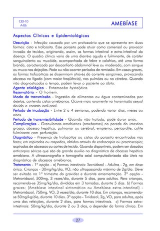 27
AMEBÍASEAMEBÍASEAMEBÍASEAMEBÍASEAMEBÍASE
CID-10
A-06
Aspectos Clínicos e EpidemiológicosAspectos Clínicos e EpidemiológicosAspectos Clínicos e EpidemiológicosAspectos Clínicos e EpidemiológicosAspectos Clínicos e Epidemiológicos
DescriçãoDescriçãoDescriçãoDescriçãoDescrição - Infecção causada por um protozoário que se apresenta em duas
formas: cisto e trofozoíto. Esse parasito pode atuar como comensal ou provocar
invasão de tecidos, originando, assim, as formas intestinal e extra-intestinal da
doença. O quadro clínico varia de uma diarréia aguda e fulminante, de caráter
sanguinolento ou mucóide, acompanhada de febre e calafrios, até uma forma
branda, caracterizada por desconforto abdominal leve ou moderado, com sangue
ou muco nas dejeções. Pode ou não ocorrer períodos de remissão. Em casos graves,
as formas trofozoíticas se disseminam através da corrente sangüínea, provocando
abcesso no fígado (com maior freqüência), nos pulmões ou no cérebro. Quando
não diagnosticadas a tempo, podem levar o paciente ao óbito.
Agente etiológicoAgente etiológicoAgente etiológicoAgente etiológicoAgente etiológico - Entamoeba hystolytica.
ReservatórioReservatórioReservatórioReservatórioReservatório - O homem.
Modo de transmissãoModo de transmissãoModo de transmissãoModo de transmissãoModo de transmissão - Ingestão de alimentos ou água contaminados por
dejetos, contendo cistos amebianos. Ocorre mais raramente na transmissão sexual
devido a contato oral-anal.
PPPPPeríodo de incubaçãoeríodo de incubaçãoeríodo de incubaçãoeríodo de incubaçãoeríodo de incubação - Entre 2 a 4 semanas, podendo variar dias, meses ou
anos.
PPPPPeríodo de transmissibilidadeeríodo de transmissibilidadeeríodo de transmissibilidadeeríodo de transmissibilidadeeríodo de transmissibilidade - Quando não tratada, pode durar anos.
ComplicaçõesComplicaçõesComplicaçõesComplicaçõesComplicações - Granulomas amebianos (amebomas) na parede do intestino
grosso, abcesso hepático, pulmonar ou cerebral, empiema, pericardite, colite
fulminante com perfuração.
DiagnósticoDiagnósticoDiagnósticoDiagnósticoDiagnóstico - Presença de trofozoítos ou cistos do parasito encontrados nas
fezes; em aspirados ou raspados, obtidos através de endoscopia ou proctoscopia;
aspirados de abcessos ou cortes de tecido. Quando disponíveis, podem ser dosados
anticorpos séricos que são de grande auxílio no diagnóstico de abcesso hepático
amebiano. A ultrassonografia e tomografia axial computadorizada são úteis no
diagnóstico de abcessos amebianos.
TTTTTratamentoratamentoratamentoratamentoratamento - 1ª opção - a) Formas intestinais: Secnidazol - Adultos - 2g, em dose
única. Crianças - 30mg/kg/dia, VO, não ultrapassando máximo de 2g/dia. Deve
ser evitado no 1º trimestre da gravidez e durante amamentação. 2º opção -
Metronidazol, 500mg, 3 vezes/dia, durante 5 dias, para adultos. Para crianças,
recomenda-se 35mg/kg/dia, divididas em 3 tomadas, durante 5 dias. b) Formas
graves: (Amebíase intestinal sintomática ou Amebíase extra-intestinal) -
Metronidazol, 750mg, VO, 3 vezes/dia, durante 10 dias. Em crianças, recomenda-
se 50mg/kg/dia, durante 10 dias. 3ª opção - Tinidazol, 2g, VO, para adultos, após
uma das refeições, durante 2 dias, para formas intestinais. c) Formas extra-
intestinais: 50mg/kg/dia, durante 2 ou 3 dias, a depender da forma clínica. Em
 
