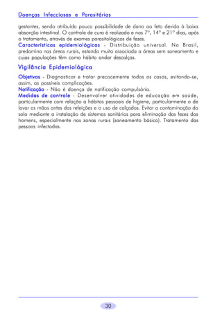 30
gestantes, sendo atribuída pouca possibilidade de dano ao feto devido à baixa
absorção intestinal. O controle de cura é realizado e nos 7º, 14º e 21º dias, após
o tratamento, através de exames parasitológicos de fezes.
Características epidemiológicasCaracterísticas epidemiológicasCaracterísticas epidemiológicasCaracterísticas epidemiológicasCaracterísticas epidemiológicas - Distribuição universal. No Brasil,
predomina nas áreas rurais, estando muito associada a áreas sem saneamento e
cujas populações têm como hábito andar descalças.
Vigilância EpidemiológicaVigilância EpidemiológicaVigilância EpidemiológicaVigilância EpidemiológicaVigilância Epidemiológica
ObjetivosObjetivosObjetivosObjetivosObjetivos - Diagnosticar e tratar precocemente todos os casos, evitando-se,
assim, as possíveis complicações.
NotificaçãoNotificaçãoNotificaçãoNotificaçãoNotificação - Não é doença de notificação compulsória.
Medidas de controleMedidas de controleMedidas de controleMedidas de controleMedidas de controle - Desenvolver atividades de educação em saúde,
particularmente com relação a hábitos pessoais de higiene, particularmente o de
lavar as mãos antes das refeições e o uso de calçados. Evitar a contaminação do
solo mediante a instalação de sistemas sanitários para eliminação das fezes dos
homens, especialmente nas zonas rurais (saneamento básico). Tratamento das
pessoas infectadas.
Doenças Infecciosas e PDoenças Infecciosas e PDoenças Infecciosas e PDoenças Infecciosas e PDoenças Infecciosas e Parasitáriasarasitáriasarasitáriasarasitáriasarasitárias
 