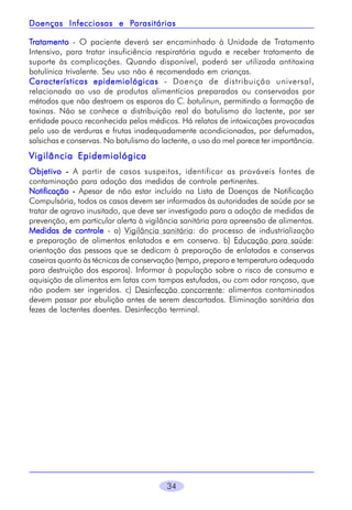 34
TTTTTratamentoratamentoratamentoratamentoratamento - O paciente deverá ser encaminhado à Unidade de Tratamento
Intensivo, para tratar insuficiência respiratória aguda e receber tratamento de
suporte às complicações. Quando disponível, poderá ser utilizada antitoxina
botulínica trivalente. Seu uso não é recomendado em crianças.
Características epidemiológicasCaracterísticas epidemiológicasCaracterísticas epidemiológicasCaracterísticas epidemiológicasCaracterísticas epidemiológicas - Doença de distribuição universal,
relacionada ao uso de produtos alimentícios preparados ou conservados por
métodos que não destroem os esporos do C. botulinun, permitindo a formação de
toxinas. Não se conhece a distribuição real do botulismo do lactente, por ser
entidade pouco reconhecida pelos médicos. Há relatos de intoxicações provocadas
pelo uso de verduras e frutas inadequadamente acondicionadas, por defumados,
salsichas e conservas. No botulismo do lactente, o uso do mel parece ter importância.
Vigilância EpidemiológicaVigilância EpidemiológicaVigilância EpidemiológicaVigilância EpidemiológicaVigilância Epidemiológica
ObjetivoObjetivoObjetivoObjetivoObjetivo ----- A partir de casos suspeitos, identificar as prováveis fontes de
contaminação para adoção das medidas de controle pertinentes.
NotificaçãoNotificaçãoNotificaçãoNotificaçãoNotificação ----- Apesar de não estar incluído na Lista de Doenças de Notificação
Compulsória, todos os casos devem ser informados às autoridades de saúde por se
tratar de agravo inusitado, que deve ser investigado para a adoção de medidas de
prevenção, em particular alerta à vigilância sanitária para apreensão de alimentos.
Medidas de controleMedidas de controleMedidas de controleMedidas de controleMedidas de controle - a) Vigilância sanitária: do processo de industrialização
e preparação de alimentos enlatados e em conserva. b) Educação para saúde:
orientação das pessoas que se dedicam à preparação de enlatados e conservas
caseiras quanto às técnicas de conservação (tempo, preparo e temperatura adequada
para destruição dos esporos). Informar à população sobre o risco de consumo e
aquisição de alimentos em latas com tampas estufadas, ou com odor rançoso, que
não podem ser ingeridos. c) Desinfecção concorrente: alimentos contaminados
devem passar por ebulição antes de serem descartados. Eliminação sanitária das
fezes de lactentes doentes. Desinfecção terminal.
Doenças Infecciosas e PDoenças Infecciosas e PDoenças Infecciosas e PDoenças Infecciosas e PDoenças Infecciosas e Parasitáriasarasitáriasarasitáriasarasitáriasarasitárias
 