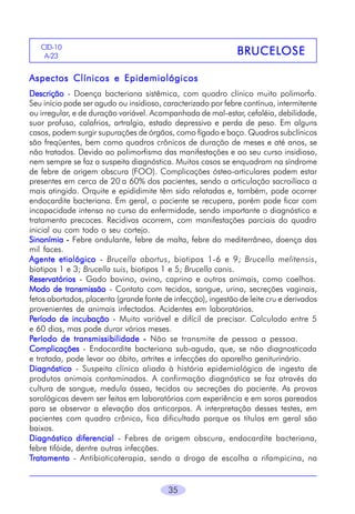 35
BRUCELBRUCELBRUCELBRUCELBRUCELOSEOSEOSEOSEOSECID-10
A-23
Aspectos Clínicos e EpidemiológicosAspectos Clínicos e EpidemiológicosAspectos Clínicos e EpidemiológicosAspectos Clínicos e EpidemiológicosAspectos Clínicos e Epidemiológicos
DescriçãoDescriçãoDescriçãoDescriçãoDescrição - Doença bacteriana sistêmica, com quadro clínico muito polimorfo.
Seu início pode ser agudo ou insidioso, caracterizado por febre contínua, intermitente
ou irregular, e de duração variável. Acompanhada de mal-estar, cefaléia, debilidade,
suor profuso, calafrios, artralgia, estado depressivo e perda de peso. Em alguns
casos, podem surgir supurações de órgãos, como fígado e baço. Quadros subclínicos
são freqüentes, bem como quadros crônicos de duração de meses e até anos, se
não tratados. Devido ao polimorfismo das manifestações e ao seu curso insidioso,
nem sempre se faz a suspeita diagnóstica. Muitos casos se enquadram na síndrome
de febre de origem obscura (FOO). Complicações ósteo-articulares podem estar
presentes em cerca de 20 a 60% dos pacientes, sendo a articulação sacroilíaca a
mais atingida. Orquite e epididimite têm sido relatadas e, também, pode ocorrer
endocardite bacteriana. Em geral, o paciente se recupera, porém pode ficar com
incapacidade intensa no curso da enfermidade, sendo importante o diagnóstico e
tratamento precoces. Recidivas ocorrem, com manifestações parciais do quadro
inicial ou com todo o seu cortejo.
SinonímiaSinonímiaSinonímiaSinonímiaSinonímia ----- Febre ondulante, febre de malta, febre do mediterrâneo, doença das
mil faces.
Agente etiológicoAgente etiológicoAgente etiológicoAgente etiológicoAgente etiológico - Brucella abortus, biotipos 1-6 e 9; Brucella melitensis,
biotipos 1 e 3; Brucella suis, biotipos 1 e 5; Brucella canis.
ReservatóriosReservatóriosReservatóriosReservatóriosReservatórios - Gado bovino, ovino, caprino e outros animais, como coelhos.
Modo de transmissãoModo de transmissãoModo de transmissãoModo de transmissãoModo de transmissão - Contato com tecidos, sangue, urina, secreções vaginais,
fetos abortados, placenta (grande fonte de infecção), ingestão de leite cru e derivados
provenientes de animais infectados. Acidentes em laboratórios.
PPPPPeríodo de incubaçãoeríodo de incubaçãoeríodo de incubaçãoeríodo de incubaçãoeríodo de incubação - Muito variável e difícil de precisar. Calculado entre 5
e 60 dias, mas pode durar vários meses.
PPPPPeríodo de transmissibilidadeeríodo de transmissibilidadeeríodo de transmissibilidadeeríodo de transmissibilidadeeríodo de transmissibilidade ----- Não se transmite de pessoa a pessoa.
ComplicaçõesComplicaçõesComplicaçõesComplicaçõesComplicações - Endocardite bacteriana sub-aguda, que, se não diagnosticada
e tratada, pode levar ao óbito, artrites e infecções do aparelho geniturinário.
DiagnósticoDiagnósticoDiagnósticoDiagnósticoDiagnóstico - Suspeita clínica aliada à história epidemiológica de ingesta de
produtos animais contaminados. A confirmação diagnóstica se faz através da
cultura de sangue, medula óssea, tecidos ou secreções do paciente. As provas
sorológicas devem ser feitas em laboratórios com experiência e em soros pareados
para se observar a elevação dos anticorpos. A interpretação desses testes, em
pacientes com quadro crônico, fica dificultada porque os títulos em geral são
baixos.
Diagnóstico diferencialDiagnóstico diferencialDiagnóstico diferencialDiagnóstico diferencialDiagnóstico diferencial - Febres de origem obscura, endocardite bacteriana,
febre tifóide, dentre outras infecções.
TTTTTratamentoratamentoratamentoratamentoratamento - Antibioticoterapia, sendo a droga de escolha a rifampicina, na
 
