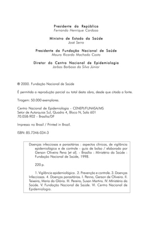 Presidente da RepúblicaPresidente da RepúblicaPresidente da RepúblicaPresidente da RepúblicaPresidente da República
Fernando Henrique Cardoso
Ministro de Estado da SaúdeMinistro de Estado da SaúdeMinistro de Estado da SaúdeMinistro de Estado da SaúdeMinistro de Estado da Saúde
José Serra
Presidente da Fundação Nacional de SaúdePresidente da Fundação Nacional de SaúdePresidente da Fundação Nacional de SaúdePresidente da Fundação Nacional de SaúdePresidente da Fundação Nacional de Saúde
Mauro Ricardo Machado Costa
Diretor do Centro Nacional de EpidemiologiaDiretor do Centro Nacional de EpidemiologiaDiretor do Centro Nacional de EpidemiologiaDiretor do Centro Nacional de EpidemiologiaDiretor do Centro Nacional de Epidemiologia
Jarbas Barbosa da Silva Júnior
® 2000. Fundação Nacional de Saúde
É permitida a reprodução parcial ou total desta obra, desde que citada a fonte.
Tiragem: 50.000 exemplares.
Centro Nacional de Epidemiologia - CENEPI/FUNASA/MS
Setor de Autarquias Sul, Quadra 4, Bloco N, Sala 601
70.058-902 - Brasília/DF
Impresso no Brasil / Printed in Brazil.
ISBN: 85.7346-034-3
Doenças infecciosas e parasitárias : aspectos clínicos, de vigilãncia
epidemiológica e de controle - guia de bolso / elaborado por
Gerson Oliveira Pena [et al]. - Brasília : Ministério da Saúde :
Fundação Nacional de Saúde, 1998.
220 p.
1. Vigilância epidemiológica . 2. Prevenção e controle. 3. Doenças
Infecciosas. 4. Doenças parasitárias. I. Penna, Gerson de Oliveira. II.
Teixeira, Maria da Glória. III. Pereira, Susan Martins. IV. MInistério da
Saúde. V. Fundação Nacional de Saúde. VI. Centro Nacional de
Epidemiologia.
 