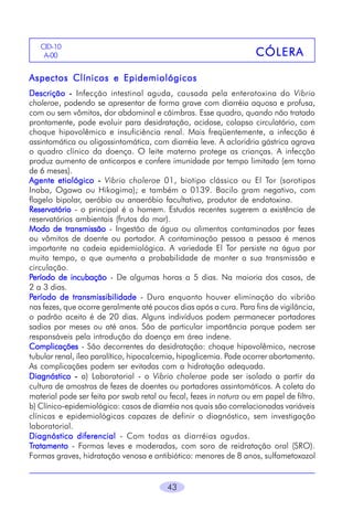 43
CÓLERACÓLERACÓLERACÓLERACÓLERA
CID-10
A-00
Aspectos Clínicos e EpidemiológicosAspectos Clínicos e EpidemiológicosAspectos Clínicos e EpidemiológicosAspectos Clínicos e EpidemiológicosAspectos Clínicos e Epidemiológicos
DescriçãoDescriçãoDescriçãoDescriçãoDescrição ----- Infecção intestinal aguda, causada pela enterotoxina do Vibrio
cholerae, podendo se apresentar de forma grave com diarréia aquosa e profusa,
com ou sem vômitos, dor abdominal e cãimbras. Esse quadro, quando não tratado
prontamente, pode evoluir para desidratação, acidose, colapso circulatório, com
choque hipovolêmico e insuficiência renal. Mais freqüentemente, a infecção é
assintomática ou oligossintomática, com diarréia leve. A acloridria gástrica agrava
o quadro clínico da doença. O leite materno protege as crianças. A infecção
produz aumento de anticorpos e confere imunidade por tempo limitado (em torno
de 6 meses).
Agente etiológicoAgente etiológicoAgente etiológicoAgente etiológicoAgente etiológico ----- Vibrio cholerae 01, biotipo clássico ou El Tor (sorotipos
Inaba, Ogawa ou Hikogima); e também o 0139. Bacilo gram negativo, com
flagelo bipolar, aeróbio ou anaeróbio facultativo, produtor de endotoxina.
ReservatórioReservatórioReservatórioReservatórioReservatório - o principal é o homem. Estudos recentes sugerem a existência de
reservatórios ambientais (frutos do mar).
Modo de transmissãoModo de transmissãoModo de transmissãoModo de transmissãoModo de transmissão - Ingestão de água ou alimentos contaminados por fezes
ou vômitos de doente ou portador. A contaminação pessoa a pessoa é menos
importante na cadeia epidemiológica. A variedade El Tor persiste na água por
muito tempo, o que aumenta a probabilidade de manter a sua transmissão e
circulação.
PPPPPeríodo de incubaçãoeríodo de incubaçãoeríodo de incubaçãoeríodo de incubaçãoeríodo de incubação - De algumas horas a 5 dias. Na maioria dos casos, de
2 a 3 dias.
PPPPPeríodo de transmissibilidadeeríodo de transmissibilidadeeríodo de transmissibilidadeeríodo de transmissibilidadeeríodo de transmissibilidade - Dura enquanto houver eliminação do vibrião
nas fezes, que ocorre geralmente até poucos dias após a cura. Para fins de vigilância,
o padrão aceito é de 20 dias. Alguns indivíduos podem permanecer portadores
sadios por meses ou até anos. São de particular importância porque podem ser
responsáveis pela introdução da doença em área indene.
ComplicaçõesComplicaçõesComplicaçõesComplicaçõesComplicações - São decorrentes da desidratação: choque hipovolêmico, necrose
tubular renal, íleo paralítico, hipocalcemia, hipoglicemia. Pode ocorrer abortamento.
As complicações podem ser evitadas com a hidratação adequada.
DiagnósticoDiagnósticoDiagnósticoDiagnósticoDiagnóstico ----- a) Laboratorial - o Vibrio cholerae pode ser isolado a partir da
cultura de amostras de fezes de doentes ou portadores assintomáticos. A coleta do
material pode ser feita por swab retal ou fecal, fezes in natura ou em papel de filtro.
b) Clínico-epidemiológico: casos de diarréia nos quais são correlacionadas variáveis
clínicas e epidemiológicas capazes de definir o diagnóstico, sem investigação
laboratorial.
Diagnóstico diferencialDiagnóstico diferencialDiagnóstico diferencialDiagnóstico diferencialDiagnóstico diferencial - Com todas as diarréias agudas.
TTTTTratamentoratamentoratamentoratamentoratamento - Formas leves e moderadas, com soro de reidratação oral (SRO).
Formas graves, hidratação venosa e antibiótico: menores de 8 anos, sulfametoxazol
 