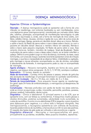 65
DOENÇA MENINGOCÓCICADOENÇA MENINGOCÓCICADOENÇA MENINGOCÓCICADOENÇA MENINGOCÓCICADOENÇA MENINGOCÓCICACID-10
A-396
Aspectos Clínicos e EpidemiológicosAspectos Clínicos e EpidemiológicosAspectos Clínicos e EpidemiológicosAspectos Clínicos e EpidemiológicosAspectos Clínicos e Epidemiológicos
DescriçãoDescriçãoDescriçãoDescriçãoDescrição ----- A doença meningocócica pode se apresentar sob a forma de uma
infecção na nasofaringe, com sintomas localizados ou sem manifestações; como
uma septicemia grave (meningococcemia), caracterizada por mal-estar súbito, febre
alta, calafrios, prostração, acompanhada de manifestações hemorrágicas na pele
(petéquias e equimoses); e, ainda, sob a forma de meningite de início súbito, com
febre, cefaléia intensa, náuseas, vômitos e rigidez de nuca, além de outros sinais de
irritação meníngea. Kernig: paciente em decúbito dorsal: eleva-se o tronco, fletindo-
o sobre a bacia; há flexão da perna sobre a coxa e dessa sobre a bacia; ou com o
paciente em decúbito dorsal: eleva-se o membro inferior em extensão, fletindo-o
sobre a bacia após pequena angulação, há flexão de perna sobre a coxa. Essa
variante chama-se, também, manobra de Laségue. Sinal de Brudzinski: flexão
involuntária da perna sobre a coxa e dessa sobre a bacia, ao se tentar ante-fletir a
cabeça. Delírio e coma podem surgir no início da doença, ocorrendo, às vezes, casos
fulminantes, com sinais de choque. Lactentes raramente apresentam sinais de irritação
meníngea, o que leva a necessidade de se observar febre, irritabilidade ou agitação,
grito meníngeo e recusa alimentar, acompanhados ou não de vômitos, convulsões
e abaulamento da fontanela. A meningococcemia pode ou não vir acompanhada
de meningite.
Agente etiológicoAgente etiológicoAgente etiológicoAgente etiológicoAgente etiológico - Neisseria meningitidis, bactéria em forma de coco, gram
negativa, que possue vários sorogrupos (A, B, C, Y, W135), sorotipos e subtipos.
RRRRReservatórioeservatórioeservatórioeservatórioeservatório - O homem doente ou portador.
Modo de transmissãoModo de transmissãoModo de transmissãoModo de transmissãoModo de transmissão - Contato íntimo de pessoa a pessoa, através de gotículas
das secreções da nasofaringe. O principal transmissor é o portador assintomático.
PPPPPeríodo de incubaçãoeríodo de incubaçãoeríodo de incubaçãoeríodo de incubaçãoeríodo de incubação - De 2 a 10 dias, em média de 3 a 4 dias.
PPPPPeríodo de transmissibilidadeeríodo de transmissibilidadeeríodo de transmissibilidadeeríodo de transmissibilidadeeríodo de transmissibilidade - Dura enquanto houver agente na nasofaringe.
Em geral, após 24 horas de antibioticoterapia, o meningococo já desapareceu da
orofaringe.
ComplicaçõesComplicaçõesComplicaçõesComplicaçõesComplicações - Necroses profundas com perda de tecido nas áreas externas,
onde se iniciam as equimoses; surdez, miocardite, pericardite, paralisias, paresias,
abcesso cerebral, hidrocefalia, dentre outras.
DiagnósticoDiagnósticoDiagnósticoDiagnósticoDiagnóstico - Clínico e laboratorial. O principal exame é o do LCR, que se
apresenta turvo, com cor leitosa ou xantocrômica. A bioquímica mostra glicose e
cloretos diminuídos, proteínas aumentadas, celularidade muito aumentada, às
custas de neutrófilos. A contra-imuno-eletroforese (CIE) é reagente, o gram é positivo
para diplococos gram negativos, e a cultura isola a Neisseria menigitidis. Nas
meningococcemias, o leucograma apresenta-se com milhares de leucócitos,
havendo predominância de neutrófilos, a hemocultura e a CIE no soro são positivas.
O raspado das lesões de pele pode ser cultivado e nele encontra-se o agente.
Diagnóstico diferencialDiagnóstico diferencialDiagnóstico diferencialDiagnóstico diferencialDiagnóstico diferencial - Meningites e meningoencefalites em geral,
principalmente as purulentas; encefalites, febre purpúrica brasileira, septcemias.
 