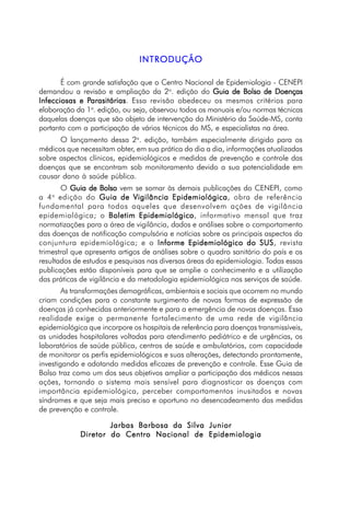INTRODUÇÃOINTRODUÇÃOINTRODUÇÃOINTRODUÇÃOINTRODUÇÃO
É com grande satisfação que o Centro Nacional de Epidemiologia - CENEPI
demandou a revisão e ampliação da 2a
. edição do Guia de Bolso de DoençasGuia de Bolso de DoençasGuia de Bolso de DoençasGuia de Bolso de DoençasGuia de Bolso de Doenças
Infecciosas e PInfecciosas e PInfecciosas e PInfecciosas e PInfecciosas e Parasitáriasarasitáriasarasitáriasarasitáriasarasitárias. Essa revisão obedeceu os mesmos critérios para
elaboração da 1a
. edição, ou seja, observou todos os manuais e/ou normas técnicas
daquelas doenças que são objeto de intervenção do Ministério da Saúde-MS, conta
portanto com a participação de vários técnicos do MS, e especialistas na área.
O lançamento dessa 2a
. edição, também especialmente dirigido para os
médicos que necessitam obter, em sua prática do dia a dia, informações atualizadas
sobre aspectos clínicos, epidemiológicos e medidas de prevenção e controle das
doenças que se encontram sob monitoramento devido a sua potencialidade em
causar dano à saúde pública.
O Guia de BolsoGuia de BolsoGuia de BolsoGuia de BolsoGuia de Bolso vem se somar às demais publicações do CENEPI, como
a 4a
edição do Guia de Vigilância EpidemiológicaGuia de Vigilância EpidemiológicaGuia de Vigilância EpidemiológicaGuia de Vigilância EpidemiológicaGuia de Vigilância Epidemiológica, obra de referência
fundamental para todos aqueles que desenvolvem ações de vigilância
epidemiológica; o Boletim EpidemiológicoBoletim EpidemiológicoBoletim EpidemiológicoBoletim EpidemiológicoBoletim Epidemiológico, informativo mensal que traz
normatizações para a área de vigilância, dados e análises sobre o comportamento
das doenças de notificação compulsória e notícias sobre os principais aspectos da
conjuntura epidemiológica; e o Informe Epidemiológico do SUSInforme Epidemiológico do SUSInforme Epidemiológico do SUSInforme Epidemiológico do SUSInforme Epidemiológico do SUS, revista
trimestral que apresenta artigos de análises sobre o quadro sanitário do país e os
resultados de estudos e pesquisas nas diversas áreas da epidemiologia. Todas essas
publicações estão disponíveis para que se amplie o conhecimento e a utilização
das práticas de vigilância e da metodologia epidemiológica nos serviços de saúde.
As transformações demográficas, ambientais e sociais que ocorrem no mundo
criam condições para o constante surgimento de novas formas de expressão de
doenças já conhecidas anteriormente e para a emergência de novas doenças. Essa
realidade exige o permanente fortalecimento de uma rede de vigilância
epidemiológica que incorpore os hospitais de referência para doenças transmissíveis,
as unidades hospitalares voltadas para atendimento pediátrico e de urgências, os
laboratórios de saúde pública, centros de saúde e ambulatórios, com capacidade
de monitorar os perfis epidemiológicos e suas alterações, detectando prontamente,
investigando e adotando medidas eficazes de prevenção e controle. Esse Guia de
Bolso traz como um dos seus objetivos ampliar a participação dos médicos nessas
ações, tornando o sistema mais sensível para diagnosticar as doenças com
importância epidemiológica, perceber comportamentos inusitados e novas
síndromes e que seja mais preciso e oportuno no desencadeamento das medidas
de prevenção e controle.
Jarbas Barbosa da Silva JuniorJarbas Barbosa da Silva JuniorJarbas Barbosa da Silva JuniorJarbas Barbosa da Silva JuniorJarbas Barbosa da Silva Junior
Diretor do Centro Nacional de EpidemiologiaDiretor do Centro Nacional de EpidemiologiaDiretor do Centro Nacional de EpidemiologiaDiretor do Centro Nacional de EpidemiologiaDiretor do Centro Nacional de Epidemiologia
 