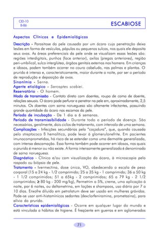 71
ESCABIOSEESCABIOSEESCABIOSEESCABIOSEESCABIOSE
CID-10
B-86
Aspectos Clínicos e EpidemiológicosAspectos Clínicos e EpidemiológicosAspectos Clínicos e EpidemiológicosAspectos Clínicos e EpidemiológicosAspectos Clínicos e Epidemiológicos
DescriçãoDescriçãoDescriçãoDescriçãoDescrição ----- Parasitose da pele causada por um ácaro cuja penetração deixa
lesões em forma de vesículas, pápulas ou pequenos sulcos, nos quais ele deposita
seus ovos. As áreas preferenciais da pele onde se visualizam essas lesões são:
regiões interdigitais, punhos (face anterior), axilas (pregas anteriores), região
peri-umbilical, sulco interglúteo, órgãos genitais externos nos homens. Em crianças
e idosos, podem também ocorrer no couro cabeludo, nas palmas e plantas. O
prurido é intenso e, caracteristicamente, maior durante a noite, por ser o período
de reprodução e deposição de ovos.
SinonímiaSinonímiaSinonímiaSinonímiaSinonímia ----- Sarna.
Agente etiológicoAgente etiológicoAgente etiológicoAgente etiológicoAgente etiológico ----- Sarcoptes scabiei.
ReservatórioReservatórioReservatórioReservatórioReservatório - O homem.
Modo de transmissãoModo de transmissãoModo de transmissãoModo de transmissãoModo de transmissão - Contato direto com doentes, roupa de cama de doente,
relações sexuais. O ácaro pode perfurar e penetrar na pele em, aproximadamente, 2,5
minutos. Os doentes com sarna norueguesa são altamente infectantes, possuindo
grande quantidade do ácaro nas escamas da pele.
PPPPPeríodo de incubaçãoeríodo de incubaçãoeríodo de incubaçãoeríodo de incubaçãoeríodo de incubação - De 1 dia a 6 semanas.
PPPPPeríodo de transmissibilidadeeríodo de transmissibilidadeeríodo de transmissibilidadeeríodo de transmissibilidadeeríodo de transmissibilidade - Durante todo o período de doença. São
necessários, geralmente, dois ciclos de tratamento, com intervalo de uma semana.
ComplicaçõesComplicaçõesComplicaçõesComplicaçõesComplicações - Infecções secundárias pela “coçadura”, que, quando causada
pelo streptococo ß hemolítico, pode levar à glomerulonefrite. Em pacientes
imunocomprometidos, há risco de se estender como uma dermatite generalizada,
com intensa descamação. Essa forma também pode ocorrer em idosos, nos quais
o prurido é menor ou não existe. A forma intensamente generalizada é denominada
de sarna norueguesa.
DiagnósticoDiagnósticoDiagnósticoDiagnósticoDiagnóstico - Clínico e/ou com visualização do ácaro, à microscopia pelo
raspado ou biópsia de pele.
TTTTTratamentoratamentoratamentoratamentoratamento ----- Ivermectina, dose única, VO, obedecendo a escala de peso
corporal (15 a 24 kg - 1/2 comprimido; 25 a 35 kg - 1 comprimido; 36 a 50 kg
- 1 1/2 comprimidos; 51 a 65kg - 2 comprimidos; 65 a 79 kg - 2 1/2
comprimidos; ≥≥≥≥≥ 80 kg - 200 mg/kg), Permetrim a 5%, creme, uma aplicação à
noite, por 6 noites, ou deltametrina, em loções e shampoos, uso diário por 7 a
10 dias. Enxofre diluído em petrolatum deve ser usado em mulheres grávidas.
Pode-se usar anti-histamínicos sedantes (dexclorfeniramina, prometazina), para
alívio do prurido.
Características epidemiológicasCaracterísticas epidemiológicasCaracterísticas epidemiológicasCaracterísticas epidemiológicasCaracterísticas epidemiológicas - Ocorre em qualquer lugar do mundo e
está vinculada a hábitos de higiene. É freqüente em guerras e em aglomerados
 