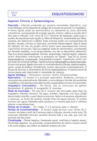 73
ESQUISTESQUISTESQUISTESQUISTESQUISTOSSOMOSEOSSOMOSEOSSOMOSEOSSOMOSEOSSOMOSE
CID-10
B-65
Aspectos Clínicos e EpidemiológicosAspectos Clínicos e EpidemiológicosAspectos Clínicos e EpidemiológicosAspectos Clínicos e EpidemiológicosAspectos Clínicos e Epidemiológicos
DescriçãoDescriçãoDescriçãoDescriçãoDescrição - Infecção produzida por parasito trematódeo digenético, cuja
sintomatologia clínica depende do estágio de evolução do parasito no hospedeiro.
A forma aguda pode ser assintomática ou apresentar-se como dermatite
urticariforme, acompanhada de erupção papular, eritema, edema e prurido até 5
dias após a infecção. Com cerca de 3 a 7 semanas de exposição, pode surgir o
quadro de esquistossomose aguda ou febre de Katayama, caracterizado por febre,
anorexia, dor abdominal e cefaléia. Esses sintomas podem ser acompanhados de
diarréia, náuseas, vômitos ou tosse seca, ocorrendo hepatomegalia. Após 6 meses
de infecção, há risco do quadro clínico evoluir para esquistossomose crônica,
cujas formas clínicas são: Tipo I ou intestinal: pode ser assintomática, caracterizada
por diarréias repetidas, muco-sanguinolentas, com dor ou desconforto abdominal.
Tipo II ou forma hepatointestinal: diarréia, epigastralgia, hepatomegalia, podendo
serem detectadas nodulações à palpação de fígado. Tipo III ou forma
hepatoesplênica compensada: hepatoesplenomegalia, hipertensão portal com
formação de varizes de esôfago. Tipo IV ou forma hepatoesplênica descompensada:
formas mais graves, fígado volumoso ou contraído devido à fibrose, esplenomegalia,
ascite, varizes de esôfago, hematêmase, anemia, desnutrição e hiperesplenismo. A
fibrose de Symmers é característica da forma hepatoesplênica. O aparecimento de
formas graves está relacionada à intensidade da infecção.
Agente etiológicoAgente etiológicoAgente etiológicoAgente etiológicoAgente etiológico - Schistosoma mansoni, família Schistosomatidae.
ReservatórioReservatórioReservatórioReservatórioReservatório - O homem é o principal reservatório. Roedores, primatas e
marsupiais são potencialmente infectados; o camundongo e hamster são excelentes
hospedeiros, não estando ainda determinado o papel desses animais na transmissão.
Hospedeiro intermediárioHospedeiro intermediárioHospedeiro intermediárioHospedeiro intermediárioHospedeiro intermediário - No Brasil, são os caramujos do gênero
Biomphalaria: B. glabrata, B. tenagophila, B. stramínea.
Modo de transmissãoModo de transmissãoModo de transmissãoModo de transmissãoModo de transmissão - Os ovos do S. mansoni são eliminados pelas fezes do
hospedeiro infectado (homem). Na água, eclodem, liberando uma larva ciliada
denominada miracídio, a qual infecta o caramujo. Após 4 a 6 semanas, abandonam
o caramujo, na forma de cercária, ficando livres nas águas naturais. O contato
humano com águas infectadas pelas cercárias é a maneira pela qual o indivíduo
adquire a esquistossomose.
PPPPPeríodo de incubaçãoeríodo de incubaçãoeríodo de incubaçãoeríodo de incubaçãoeríodo de incubação - Em média, 2 a 6 semanas após a infecção.
PPPPPeríodo de transmissibilidadeeríodo de transmissibilidadeeríodo de transmissibilidadeeríodo de transmissibilidadeeríodo de transmissibilidade - O homem pode eliminar ovos viáveis de S.
mansoni nas fezes a partir de 5 semanas após a infecção, durante muitos anos. Os
caramujos infectados eliminam cercárias durante toda a sua vida, que varia de
semanas até três meses.
ComplicaçõesComplicaçõesComplicaçõesComplicaçõesComplicações - Fibrose hepática, hipertensão portal, insuficiência hepática severa,
hemorragia digestiva, cor pulmonale, comprometimento do sistema nervoso central
e de outros órgãos, secundário ao depósito ectópico de ovos.
 