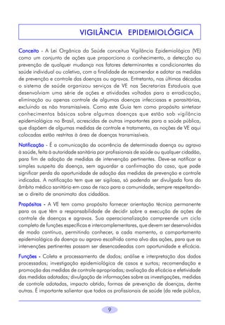 9
VIGILÂNCIA EPIDEMIOLÓGICAVIGILÂNCIA EPIDEMIOLÓGICAVIGILÂNCIA EPIDEMIOLÓGICAVIGILÂNCIA EPIDEMIOLÓGICAVIGILÂNCIA EPIDEMIOLÓGICA
ConceitoConceitoConceitoConceitoConceito - A Lei Orgânica da Saúde conceitua Vigilância Epidemiológica (VE)
como um conjunto de ações que proporciona o conhecimento, a detecção ou
prevenção de qualquer mudança nos fatores determinantes e condicionantes da
saúde individual ou coletiva, com a finalidade de recomendar e adotar as medidas
de prevenção e controle das doenças ou agravos. Entretanto, nas últimas décadas
o sistema de saúde organizou serviços de VE nas Secretarias Estaduais que
desenvolviam uma série de ações e atividades voltadas para a erradicação,
eliminação ou apenas controle de algumas doenças infecciosas e parasitárias,
excluindo as não transmissíveis. Como este Guia tem como propósito sintetizar
conhecimentos básicos sobre algumas doenças que estão sob vigilância
epidemiológica no Brasil, acrescidas de outras importantes para a saúde pública,
que dispõem de algumas medidas de controle e tratamento, as noções de VE aqui
colocadas estão restritas à área de doenças transmissíveis.
NotificaçãoNotificaçãoNotificaçãoNotificaçãoNotificação - É a comunicação da ocorrência de determinada doença ou agravo
à saúde, feita à autoridade sanitária por profissionais de saúde ou qualquer cidadão,
para fim de adoção de medidas de intervenção pertinentes. Deve-se notificar a
simples suspeita da doença, sem aguardar a confirmação do caso, que pode
significar perda da oportunidade de adoção das medidas de prevenção e controle
indicadas. A notificação tem que ser sigilosa, só podendo ser divulgada fora do
âmbito médico sanitário em caso de risco para a comunidade, sempre respeitando-
se o direito de anonimato dos cidadãos.
PropósitosPropósitosPropósitosPropósitosPropósitos ----- A VE tem como propósito fornecer orientação técnica permanente
para os que têm a responsabilidade de decidir sobre a execução de ações de
controle de doenças e agravos. Sua operacionalização compreende um ciclo
completo de funções específicas e intercomplementares, que devem ser desenvolvidas
de modo contínuo, permitindo conhecer, a cada momento, o comportamento
epidemiológico da doença ou agravo escolhido como alvo das ações, para que as
intervenções pertinentes possam ser desencadeadas com oportunidade e eficácia.
FunçõesFunçõesFunçõesFunçõesFunções ----- Coleta e processamento de dados; análise e interpretação dos dados
processados; investigação epidemiológica de casos e surtos; recomendação e
promoção das medidas de controle apropriadas; avaliação da eficácia e efetividade
das medidas adotadas; divulgação de informações sobre as investigações, medidas
de controle adotadas, impacto obtido, formas de prevenção de doenças, dentre
outras. É importante salientar que todos os profissionais de saúde (da rede pública,
 