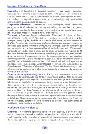 84
DiagnósticoDiagnósticoDiagnósticoDiagnósticoDiagnóstico - O diagnóstico é clínico-epidemiológico e laboratorial. Esse último
baseia-se no isolamento e identificação da Salmonella typhi, nas diferentes fases
clínicas: hemocultura, com maior positividade na primeira e na segunda semanas;
coprocultura, da segunda a quinta semana; e mielocultura, cuja positividade
ocorre durante todo o período da doença.
Diagnóstico diferencialDiagnóstico diferencialDiagnóstico diferencialDiagnóstico diferencialDiagnóstico diferencial - Enterites de outras etiologias, como Salmonella
paratyphi A, B, C, tuberculose, meningoencefalites, septicemias por agentes
piogênicos, peritonite bacteriana, forma toxêmica da esquistossomose,
mononucleose infecciosa, toxoplasmose, endocardites.
TTTTTratamentoratamentoratamentoratamentoratamento ----- Preferencialmente ambulatorial. Cloranfenicol - dose: adultos -
50mg/Kg/dia, dividida em 4 tomadas (6/6 horas), até dose máxima de 4g/dia;
crianças - 50mg/Kg/dia, dividida em 4 tomadas (6/6 horas), até dose máxima de
3 g/dia. As doses são administradas preferencialmente por via oral e devem ser
reduzidas para 2g/dia (adultos) e 30mg/kg/dia (crianças), quando os doentes se
tornarem afebris, o que deverá ocorrer até o quinto dia do tratamento. O tratamento
é mantido por 15 dias após o último dia de febre, perfazendo um máximo de 21
dias. Nos doentes com impossibilidade de administração por via oral, será utilizada
a via parenteral. Os pacientes em uso de cloranfenicol devem ser seguidos
hematologicamente. Caso a febre persista após o 5° dia de tratamento, avaliar a
possibilidade de troca do antimicrobiano. Outros antibióticos também podem ser
utilizados como: Ampicilinas, Sulfametoxazol + Trimetoprim, Amoxacilina ou
Ciprofloxacina, Ofloxacina, Ceftriaxona. Os dois últimos têm boa indicação para
o tratamento de pacientes com febre tifóide associada à aids, mas não devem ser
utilizados em crianças.
Características epidemiológicasCaracterísticas epidemiológicasCaracterísticas epidemiológicasCaracterísticas epidemiológicasCaracterísticas epidemiológicas - A doença não apresenta alterações
cíclicas ou de sazonalidade que tenham importância prática. Não existe uma
distribuição geográfica especial. A ocorrência da doença está diretamente
relacionada às condições de saneamento básico existentes e aos hábitos indivi-
duais. Estão mais sujeitas à infecção as pessoas que habitam ou trabalham em
ambientes com precárias condições de saneamento. A doença acomete com
maior freqüência a faixa etária entre 15 e 45 anos de idade em áreas endêmicas.
A suscetibilidade em geral é maior em indivíduos com ocloridria gástrica. A taxa
de ataque diminui com a idade. A imunidade após a infecção ou vacinação não
é definitiva. Observando-se o comportamento da febre tifóide no Brasil nas
últimas décadas, constata-se uma tendência de declínio nos coeficientes de
incidência, mortalidade e letalidade.
Vigilância EpidemiológicaVigilância EpidemiológicaVigilância EpidemiológicaVigilância EpidemiológicaVigilância Epidemiológica
ObjetivosObjetivosObjetivosObjetivosObjetivos - A vigilância epidemiológica tem por objetivo, a partir do caso
índice, subsidiar adequadas medidas terapêuticas e profiláticas e, através da
coleta e análise de dados, conhecer as características epidemiológicas para adoção
de medidas coletivas de prevenção visando a redução de sua incidência.
Doenças Infecciosas e PDoenças Infecciosas e PDoenças Infecciosas e PDoenças Infecciosas e PDoenças Infecciosas e Parasitáriasarasitáriasarasitáriasarasitáriasarasitárias
 