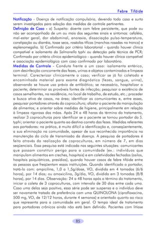 85
Febre TifóideFebre TifóideFebre TifóideFebre TifóideFebre Tifóide
NotificaçãoNotificaçãoNotificaçãoNotificaçãoNotificação - Doença de notificação compulsória, devendo todo caso e surto
serem investigados para adoção das medidas de controle pertinentes.
Definição de CasoDefinição de CasoDefinição de CasoDefinição de CasoDefinição de Caso ----- a) Suspeito: doente com febre persistente, que pode ou
não ser acompanhada de um ou mais dos seguintes sinais e sintomas: cefaléia,
mal-estar geral, dor abdominal, anorexia, dissociação pulso-temperatura,
constipação ou diarréia, tosse seca, roséolas tifícas (manchas rosadas no tronco) e
esplenomegalia. b) Confirmado por critério laboratorial - quando houver clínica
compatível e isolamento da Salmonella typhi ou detecção pela técnica de PCR;
Confirmado por critério clínico epidemiológico - quando houver clínica compatível
e associação epidemiológica com caso confirmado por laboratório.
Medidas de ControleMedidas de ControleMedidas de ControleMedidas de ControleMedidas de Controle - Conduta frente a um caso: isolamento entérico,
com desinfecção concorrente das fezes, urinas e objetos contaminados e limpeza
terminal. Carecterizar clinicamente o caso; verificar se já foi coletado e
encaminhado material para exame diagnóstico (fezes, sangue, urina),
observando se houve uso prévio de antibiótico; se necessário, hospitalizar o
paciente; determinar as prováveis fontes de infecção; pesquisar a existência de
casos semelhantes, na residência, no local de trabalho, de estudo, etc.; proceder
a busca ativa de casos, na área; identificar os comunicantes e, entre esses,
pesquisar portadores através da coprocultura; afastar o paciente da manipulação
de alimentos; e orientar sobre medidas de higiene, principalmente em relação
à limpeza rigorosa das mãos. Após 24 a 48 horas do término do tratamento,
realizar 3 coproculturas para identificar se o paciente se tornou portador da S.
typhi; orientar o paciente quanto ao destino correto das fezes. Medidas referentes
aos portadores: na prática, é muito difícil a identificação e, conseqüentemente,
a sua eliminação na comunidade, apesar de sua reconhecida importância na
manutenção do ciclo de transmissão da doença. A pesquisa de portadores é
feita através da realização de coproculturas, em número de 7, em dias
seqüenciais. Essa pesquisa está indicada nas seguintes situações: comunicantes
que possam constituir perigo para a comunidade (ex.: indivíduos que
manipulam alimentos em creches, hospitais) e em coletividades fechadas (asilos,
hospitais psiquiátricos, presídios), quando houver casos de febre tifóide entre
as pessoas que freqüentam essas instituições. Quando identificado o portador,
tratá-lo com: ampicilina, 1,0 a 1,5g/dose, VO, dividida em 4 tomadas (6/6
horas), por 14 dias; ou amoxicilina, 3g/dia, VO, dividida em 3 tomadas (8/8
horas), por 14 dias. Observação: 24 a 48 horas após o término do tratamento,
iniciar a coleta de 3 coproculturas, com intervalo de 30 dias entre cada uma.
Caso uma delas seja positiva, essa série pode ser suspensa e o indivíduo deve
ser novamente tratado de preferência com uma QUINOLONA (ciprofloxacina,
500 mg, VO, de 12/12 horas, durante 4 semanas) e orientado quanto ao risco
que representa para a comunidade em geral. O tempo ideal de tratamento
para portadores crônicos ainda não está bem definido. Pacientes com litíase
 