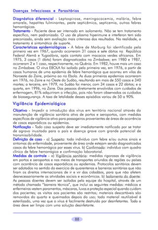 88
Diagnóstico diferencialDiagnóstico diferencialDiagnóstico diferencialDiagnóstico diferencialDiagnóstico diferencial - Leptospirose, meningococemia, malária, febre
amarela, hepatites fulminantes, peste septicêmica, septicemia, outras febres
hemorrágicas.
TTTTTratamentoratamentoratamentoratamentoratamento - Paciente deve ser internado em isolamento. Não se tem tratamento
específico, nem padronizado. O uso de plasma hiperimune e interferon tem sido
preconizado, ainda sem avaliação mais criteriosa dos resultados. Na realidade, o
tratamento é sintomático de suporte.
Características epidemiológicasCaracterísticas epidemiológicasCaracterísticas epidemiológicasCaracterísticas epidemiológicasCaracterísticas epidemiológicas ----- A febre de Marburg foi identificada pela
primeira vez em 1967, quando ocorreram 31 casos e sete óbitos na República
Federal Alemã e Yugoslávia, após contato com macacos verdes africanos. Em
1975, 3 casos (1 óbito) foram diagnosticados no Zimbabwe; em 1980 e 1987,
ocorreram 2 e 1 caso, respectivamente, no Quênia. Em 1982, houve mais um caso
no Zimbabwe. O vírus EBOLA foi isolado pela primeira vez, em 1976, a partir de
casos humanos de uma epidemia de febre hemorrágica que ocorreu em vilas do
Noroeste do Zaire, próximo ao rio Ebola. As duas primeiras epidemias ocorreram
em 1976, no Zaire e no Oeste do Sudão, resultando em mais de 550 casos e 340
mortes; a terceira, em 1979, no Sudão foi menor, com 34 casos e 22 óbitos; e a
quarta, em 1996, no Zaire. Das pessoas diretamente envolvidas com cuidados de
enfermagem, 81% adquiriram a infecção, pois não foram observados os cuidados
de biossegurança. A taxa de letalidade desses episódios variou de 50 a 90%.
Vigilância EpidemiológicaVigilância EpidemiológicaVigilância EpidemiológicaVigilância EpidemiológicaVigilância Epidemiológica
ObjetivoObjetivoObjetivoObjetivoObjetivo - Impedir a introdução dos vírus em território nacional através da
manutenção de vigilância sanitária ativa de portos e aeroportos, com medidas
específicas de vigilância ativa para passageiros provenientes de áreas de ocorrência
de casos esporádicos ou epidemias.
NotificaçãoNotificaçãoNotificaçãoNotificaçãoNotificação ----- Todo caso suspeito deve ser imediatamente notificado por se tratar
de agravo inusitado para o país e doença grave com grande potencial de
transmissibilidade.
Definição de casoDefinição de casoDefinição de casoDefinição de casoDefinição de caso - a) Suspeito: todo indivíduo com febre e/ou outros sinais e
sintomas da enfermidade, proveniente de área onde estejam sendo diagnosticados
casos da febre hemorrágica por esses vírus. b) Confirmado: indivíduo com quadro
clínico de febre hemorrágica e confirmação laboratorial.
Medidas de controleMedidas de controleMedidas de controleMedidas de controleMedidas de controle - a) Vigilância sanitária: medidas rigorosas de vigilância
em portos e aeroportos e nos meios de transportes oriundos de regiões ou países
com ocorrência de casos esporádicos ou epidemias. Protocolos sanitários devem
ser adotados no sentido do exercício de quarentenas e barreiras sanitárias que não
firam os direitos internacionais de ir e vir dos cidadãos, para que não afetem
desnecessariamente as atividades sociais e econômicas. b) Isolamento do doente:
As pessoas doentes devem ser isoladas pela equipe do hospital, através de um
método chamado “barreira técnica”, que inclui as seguintes medidas: médicos e
enfermeiros vestem paramentos, máscaras, luvas e proteção especial quando cuidam
dos pacientes; as visitas aos pacientes são restritas; materiais descartáveis são
removidos do quarto e queimados depois do uso; todo material reutilizável é
esterilizado, uma vez que o vírus é facilmente destruído por desinfetantes. Toda a
área deve ser limpa com uma solução desinfetante.
Doenças Infecciosas e PDoenças Infecciosas e PDoenças Infecciosas e PDoenças Infecciosas e PDoenças Infecciosas e Parasitáriasarasitáriasarasitáriasarasitáriasarasitárias
 