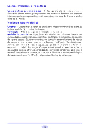 92
Características epidemiológicasCaracterísticas epidemiológicasCaracterísticas epidemiológicasCaracterísticas epidemiológicasCaracterísticas epidemiológicas - É doença de distribuição universal.
Epidemias podem ocorrer, principalmente, em instituições fechadas que atendam
crianças, sendo os grupos etários mais acometidos menores de 5 anos e adultos
entre 25 e 39 anos.
Vigilância EpidemiológicaVigilância EpidemiológicaVigilância EpidemiológicaVigilância EpidemiológicaVigilância Epidemiológica
ObjetivosObjetivosObjetivosObjetivosObjetivos - Diagnosticar e tratar os casos para impedir a transmissão direta ou
indireta da infecção a outros indivíduos.
NotificaçãoNotificaçãoNotificaçãoNotificaçãoNotificação - Não é doença de notificação compulsória.
Medidas de controleMedidas de controleMedidas de controleMedidas de controleMedidas de controle - a) Específicas: em creches ou orfanatos deverão ser
construídas adequadas instalações sanitárias e enfatizada a necessidade de medidas
de higiene pessoal. Educação sanitária, em particular desenvolvimento de hábitos
de higiene - lavar as mãos, após uso do banheiro. b) Gerais: Filtração da água
potável. Saneamento básico. c) Isolamento: pessoas com giardíase devem ser
afastadas do cuidado de crianças. Com pacientes internados, devem ser adotadas
precauções entéricas através de medidas de desinfecção concorrente para fezes e
material contaminado e controle de cura, que é feito com o exame parasitológico
de fezes, negativo no 7o
, 14o
e 21o
dias após o término do tratamento.
Doenças Infecciosas e PDoenças Infecciosas e PDoenças Infecciosas e PDoenças Infecciosas e PDoenças Infecciosas e Parasitáriasarasitáriasarasitáriasarasitáriasarasitárias
 