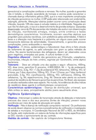 94
gonocócica) e complicações cardíacas e nervosas. Na mulher, quando a gonorréia
não é tratada, a infecção ascendente de trompas e ovários pode caracterizar a
chamada doença inflamatória pélvica (DIP), que é a mais importante complicação
da infecção gonocócica na mulher. A DIP pode estar relacionada com endometrite,
salpingite, peritonite. Alterações tubárias podem ocorrer como complicação dessa
infecção, levando 10% dos casos à oclusão tubária e à infertilidade. Naqueles em
que não há obstrução, o risco é o desenvolvimento de gravidez ectópica. Gonorréia
disseminada: cerca de 2% dos pacientes não tratados vão evoluir com disseminação
da infecção, manifestando artralgia, mialgia, artrite simétrica e lesões
dermatológicas características. Inicialmente, ocorrem vasculites sépticas que
progridem para pústulas necróticas, com preferência pelas extremidades. A febre é
baixa e a alteração mais freqüente é a poliartrite; em alguns casos pode ocorrer
tenossinovite dolorosa de extremidades. Ocasionalmente, a gonorréia provoca
complicações, como endocardite e meningite.
DiagnósticoDiagnósticoDiagnósticoDiagnósticoDiagnóstico - É clínico, epidemiológico e laboratorial. Esse último é feito através
do isolamento do agente, ou pela coloração com gram ou pelos métodos de
cultivo. No exame bacterioscópio dos esfregaços, devem ser observados cocos
gram negativos, arranjados aos pares. A cultura também é útil.
Diagnóstico diferencialDiagnóstico diferencialDiagnóstico diferencialDiagnóstico diferencialDiagnóstico diferencial - Uretrite não gonocócica por Chlamydia, ureaplasma,
tricomoníase, infecção do trato urinário, vaginose por Gardnerella, artrite séptica
bacteriana.
TTTTTratamentoratamentoratamentoratamentoratamento - Deve ser utilizada uma das opções a seguir: ofloxacina, 400mg,
VO, dose única; penicilina G procaína, 4.800.000UI, IM + 1g de probenecid,
VO; ampicilina, 3,5g, VO +1,0g de probenecid VO; tetraciclina, 500mg, VO, 6/
6 horas, por 7 dias; doxiciclina, 100mg, VO, 12 em 12 horas, por 7 dias; tianfenicol
granulado, 2,5g, VO; ciprofloxacina, 500mg, VO; ceftriaxona, 250mg, IM;
cefotaxima, 1g, IM; espectinomicina, 2mg, IM. Deve-se estar atento ao aumento
gradual da resistência da Neisseria gonorrhea às penicilinas. No Brasil, são escassos
os estudos realizados sobre esse aspecto. No mundo, há evidências de altos índices
de resistência desse agente à antibioticoterapia convencional.
Características epidemiológicasCaracterísticas epidemiológicasCaracterísticas epidemiológicasCaracterísticas epidemiológicasCaracterísticas epidemiológicas - Doença de distribuição universal, que
afeta ambos os sexos, principalmente adultos jovens sexualmente ativos.
Vigilância EpidemiológicaVigilância EpidemiológicaVigilância EpidemiológicaVigilância EpidemiológicaVigilância Epidemiológica
ObjetivosObjetivosObjetivosObjetivosObjetivos ----- Interromper a cadeia de transmissão através de detecção e tratamento
precoces dos casos e dos seus parceiros (fontes de infecção); prevenir novas
ocorrências por meio de ações de educação em saúde.
NotificaçãoNotificaçãoNotificaçãoNotificaçãoNotificação - Não é doença de notificação compulsória nacional. Os profissionais
de saúde devem observar as normas e procedimentos de notificação e investigação
de estados e municípios. A Coordenação Nacional de DST e AIDS, do Ministério
da Saúde, está implantando um sistema de fontes de informações específicas para
as DST, visando o aprimoramento de seu controle.
Medidas de controleMedidas de controleMedidas de controleMedidas de controleMedidas de controle - Ver capítulo de Linfogranuloma Venéreo.
Doenças Infecciosas e PDoenças Infecciosas e PDoenças Infecciosas e PDoenças Infecciosas e PDoenças Infecciosas e Parasitáriasarasitáriasarasitáriasarasitáriasarasitárias
 