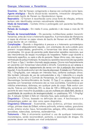 96
SinonímiaSinonímiaSinonímiaSinonímiaSinonímia - Mal de Hansen; antigamente a doença era conhecida como lepra.
Agente etiológicoAgente etiológicoAgente etiológicoAgente etiológicoAgente etiológico ----- Bacilo álcool-ácido resistente, intracelular obrigatório,
denominado bacilo de Hansen ou Mycobacterium leprae.
ReservatórioReservatórioReservatórioReservatórioReservatório - O homem é reconhecido como única fonte de infecção, embora
tenham sido identificados animais naturalmente infectados.
Modo de transmissãoModo de transmissãoModo de transmissãoModo de transmissãoModo de transmissão - Contato íntimo e prolongado com pacientes bacilíferos
não tratados.
PPPPPeríodo de incubaçãoeríodo de incubaçãoeríodo de incubaçãoeríodo de incubaçãoeríodo de incubação - Em média 5 anos, podendo ir de meses a mais de 10
anos.
PPPPPeríodo de transmissibilidadeeríodo de transmissibilidadeeríodo de transmissibilidadeeríodo de transmissibilidadeeríodo de transmissibilidade - Os pacientes multibacilares podem transmitir
hanseníse, antes de iniciar o tratamento específico. A primeira dose de rifampicina
é capaz de eliminar as cepas viáveis do bacilo de Hansen em até 99,99% da
carga bacilar de um indivíduo.
ComplicaçõesComplicaçõesComplicaçõesComplicaçõesComplicações - Quando o diagnóstico é precoce e o tratamento quimioterápico
do paciente é adequadamente seguido, com orientações de auto-cuidado para
prevenir incapacidades, geralmente, a hanseníase não deixa seqüelas e ou
complicações. Um grupo de pacientes pode desenvolver episódios reacionais, que
são intercorrências da reação imunológica do hospedeiro. Podem surgir durante o
tratamento específico, ou após a alta do paciente. Nesse último caso, não requer a
reintrodução da poliquimioterapia. As reações (ou episódios reacionais) são agrupadas
em 2 tipos: o Tipo 1: também chamado reação reversa. Ocorre mais freqüentemente
em pacientes com hanseníase tuberculóide e dimorfa. Caracteriza-se por eritema e
edema das lesões e/ou espessamento de nervos com dor à palpação dos mesmos
(neurite). A neurite pode evoluir sem dor (neurite silenciosa). É tratado com Prednisona,
VO, 1-2mg/kg/dia, com redução em intervalos fixos, conforme avaliação clínica.
São também indicação de uso de corticosteróides a irite / iridociclite e a orquite
(consultar o Guia para o Controle da Hanseníase, da Coordenação Nacional de
Dermatologia Sanitária/Ministério da Saúde). O Tipo 2 ou eritema nodoso: os
pacientes com hanseníase virchowiana são os mais acometidos. Caracteriza-se por
nódulos eritematosos, dolorosos, em qualquer parte do corpo. Pode evoluir com
neurite. Trata-se com talidomida, VO, na dose de 100 a 400mg/dia, somente em
paciente do sexo masculino (é proibido o uso em mulheres em idade fértil, devido à
possibilidade de ocorrência de teratogeinicidade); ou prednisona, VO, 1-2mg/kg/
dia. A redução também é feita em intervalos fixos, após avaliação clínica.
DiagnósticoDiagnósticoDiagnósticoDiagnósticoDiagnóstico - Clínico, baseado na definição de caso. A baciloscopia e a
histopatologia podem ser úteis como apoio diagnóstico.
Diagnóstico DiferencialDiagnóstico DiferencialDiagnóstico DiferencialDiagnóstico DiferencialDiagnóstico Diferencial - Eczemátide, nevo acrômico, pitiríase versicolor,
vitiligo, pitiríase rósea de Gilbert, eritema polimorfo, eritema nodoso, granuloma
anular, eritema anular, lúpus, farmacodermias, pelagra, sífilis, alopécia areata,
sarcoidose, tuberculose, xantomas, esclerodermias.
TTTTTratamentoratamentoratamentoratamentoratamento - Não é eticamente aceitável o uso de qualquer tratamento
monoterápico, sendo recomendável, portanto, a associação de drogas. Os
pacientes devem ser tratados em nível ambulatorial.
Doenças Infecciosas e PDoenças Infecciosas e PDoenças Infecciosas e PDoenças Infecciosas e PDoenças Infecciosas e Parasitáriasarasitáriasarasitáriasarasitáriasarasitárias
 