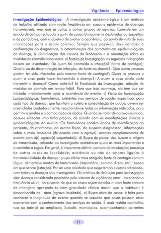11
Investigação EpidemiológicaInvestigação EpidemiológicaInvestigação EpidemiológicaInvestigação EpidemiológicaInvestigação Epidemiológica - A investigação epidemiológica é um método
de trabalho utilizado com muita freqüência em casos e epidemias de doenças
transmissíveis, mas que se aplica a outros grupos de agravos. Consiste em um
estudo de campo realizado a partir de casos (clinicamente declarados ou suspeitos)
e de portadores, com o objetivo de avaliar a ocorrência, do ponto de vista de suas
implicações para a saúde coletiva. Sempre que possível, deve conduzir à
confirmação do diagnóstico, à determinação das características epidemiológicas
da doença, à identificação das causas do fenômeno e à orientação sobre as
medidas de controle adequadas. a) Roteiro de Investigação: as seguintes indagações
devem ser levantadas: De quem foi contraída a infecção? (fonte de contágio);
Qual a via de disseminação da infecção, da fonte ao doente?; Que outras pessoas
podem ter sido infectadas pela mesma fonte de contágio?; Quais as pessoas a
quem o caso pode haver transmitido a doença?; A quem o caso ainda pode
transmitir a doença? Como evitá-lo? b) Finalidade da Investigação: adoção de
medidas de controle em tempo hábil. Para que isso aconteça, ela tem que ser
iniciada imediatamente após a ocorrência do evento. c) Ficha de Investigação
Epidemiológica: formulários, existentes nos serviços de saúde, específicos para
cada tipo de doença, que facilitam a coleta e consolidação de dados; devem ser
preenchidos cuidadosamente, registrando-se todas as informações indicadas, para
permitir a análise e a comparação de dados. Quando se tratar de agravo inusitado,
deve-se elaborar uma ficha própria, de acordo com as manifestações clínicas e
epidemiológicas do evento. Os formulários contêm dados de identificação do
paciente, da anamnese, do exame físico, de suspeita diagnóstica, informações
sobre o meio ambiente (de acordo com o agravo); exames complementares de
acordo com o(s) agravo(s) suspeitado(s). d) Busca de pistas: visa buscar a origem
da transmissão, cabendo ao investigador estabelecer quais as mais importantes e
o caminho a seguir. Em geral, é importante definir: período de incubação; presença
de outros casos na localidade; existência ou não de vetores ligados à
transmissibilidade da doença; grupo etário mais atingido; fonte de contágio comum
(água, alimentos); modos de transmissão (respiratória, contato direto, etc.); época
em que ocorre (estação). Por ser uma atividade que exige tempo e custos adicionais,
nem todas as doenças são investigadas. Os critérios de definição para investigação
são: doença considerada prioritária pelo sistema de vigilância; estar  excedendo a
freqüência usual; há suspeita de que os casos sejam devidos a uma fonte comum
de infecção; apresenta-se com gravidade clínica maior que a habitual; é
desconhecida na  área (agravo inusitado). e) Busca ativa de casos: é feita para
conhecer a magnitude do evento quando se suspeita que casos possam estar
ocorrendo sem o conhecimento dos serviços de saúde. É mais restrita (domicílio,
rua ou bairro) ou ampliada (cidade, municípios, acompanhando correntes
Vigilância EpidemiológicaVigilância EpidemiológicaVigilância EpidemiológicaVigilância EpidemiológicaVigilância Epidemiológica
 