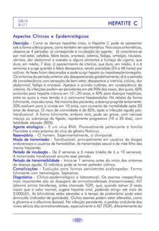 107
HEPHEPHEPHEPHEPAAAAATITE CTITE CTITE CTITE CTITE C
CID-10
B-17.1
Aspectos Clínicos e EpidemiológicosAspectos Clínicos e EpidemiológicosAspectos Clínicos e EpidemiológicosAspectos Clínicos e EpidemiológicosAspectos Clínicos e Epidemiológicos
DescriçãoDescriçãoDescriçãoDescriçãoDescrição - Como as demais hepatites virais, a Hepatite C pode se apresentar
sob a forma ictérica grave, como também ser assintomática. Nos casos sintomáticos,
observa-se 4 períodos: a) corresponde à incubação do agente; b) caracteriza-se
por mal-estar, cefaléia, febre baixa, anorexia, astenia, fadiga, artralgia, náuseas,
vômitos, dor abdominal e aversão a alguns alimentos e fumaça de cigarro, que
dura, em média, 7 dias; c) aparecimento de icterícia, que dura, em média, 4 a 6
semanas e surge quando a febre desaparece, sendo precedida (24 a 48 horas) por
colúria. As fezes ficam descoradas e pode surgir hepato ou hepatoesplenomegalia.
Os sintomas do período anterior vão desaparecendo gradativamente; d) é o período
de convalescência com sensação de bem-estar, desaparece a icterícia, colúria, dor
abdominal, fadiga e anorexia. Aparece o prurido cutâneo, em conseqüência da
icterícia. As infecções podem ser persistentes em até 90% dos casos, dos quais, 60%
evoluirão para hepatite crônica em 10 - 20 anos, e 40% para doenças hepáticas,
entre as quais a mais temida é o carcinoma hepatocelular. Há relatos da forma
fulminante, mais são raros. Na maioria dos pacientes, a doença progride lentamente:
20% evoluem para a cirrose em 10 anos, com aumento da mortalidade após 20
anos de doença. O risco de cronicidade é de 85%, após a infecção aguda pós-
transfusional. A forma fulminante, embora rara, pode ser grave, com necrose
maciça ou submaciça do fígado, rapidamente progressiva (10 a 30 dias), com
letalidade elevada (80%).
Agente etiológicoAgente etiológicoAgente etiológicoAgente etiológicoAgente etiológico - É um vírus RNA. Provavelmente pertencente à família
Flaviridae e mais próximo do vírus do gênero Pestivirus.
ReservatórioReservatórioReservatórioReservatórioReservatório - O homem. Experimentalmente, o chimpanzé.
Modo de transmissãoModo de transmissãoModo de transmissãoModo de transmissãoModo de transmissão - Transfusional, principalmente em usuários de drogas
endovenosas e usuários de hemodiálise. As transmissões sexual e de mãe-filho são
menos freqüentes.
PPPPPeríodo de incubaçãoeríodo de incubaçãoeríodo de incubaçãoeríodo de incubaçãoeríodo de incubação - De 2 semanas a 5 meses (média de 5 a 10 semanas).
A transmissão transfusional encurta esse período.
PPPPPeríodo de transmissibilidadeeríodo de transmissibilidadeeríodo de transmissibilidadeeríodo de transmissibilidadeeríodo de transmissibilidade - Inicia-se 1 semana antes do início dos sintomas
da doença aguda. O indivíduo pode se tornar portador crônico.
ComplicaçõesComplicaçõesComplicaçõesComplicaçõesComplicações - Evolução para formas persistentes prolongadas. Forma
fulminante com hemorragias. Septcemia.
DiagnósticoDiagnósticoDiagnósticoDiagnósticoDiagnóstico - Clínico-epidemiológico e laboratorial. Os exames inespecíficos
mais importantes são as dosagens de aminotransferases (transaminases); ALT
(alanina amino transferase, antes chamada TGP), que, quando estiver 3 vezes
maior que o valor normal, sugere hepatite viral, podendo atingir até mais de
2.000UI/L. As bilirrubinas estão elevadas e o tempo de protombina pode estar
diminuído (indicador de gravidade). Outros exames podem estar alterados, como
a glicemia e a albumina (baixas). Na infecção persistente, o padrão ondulante dos
níveis séricos das aminotransferases, especialmente a ALT (TGP), diferentemente da
 