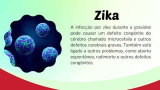Zika
A infecção por zika durante a gravidez
pode causar um defeito congênito do
cérebro chamado microcefalia e outros
defeitos cerebrais graves. Também está
ligado a outros problemas, como aborto
espontâneo, natimorto e outros defeitos
congênitos.
 