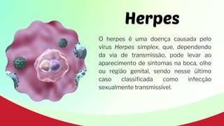 Herpes
O herpes é uma doença causada pelo
vírus Herpes simplex, que, dependendo
da via de transmissão, pode levar ao
aparecimento de sintomas na boca, olho
ou região genital, sendo nesse último
caso classificada como infecção
sexualmente transmissível.
 