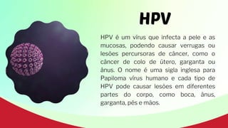 HPV
HPV é um vírus que infecta a pele e as
mucosas, podendo causar verrugas ou
lesões percursoras de câncer, como o
câncer de colo de útero, garganta ou
ânus. O nome é uma sigla inglesa para
Papiloma vírus humano e cada tipo de
HPV pode causar lesões em diferentes
partes do corpo, como boca, ânus,
garganta, pés e mãos.
 