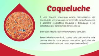 É uma doença infecciosa aguda, transmissível, de
distribuição universal, que compromete especificamente
o aparelho respiratório (traqueia e brônquios) e se
caracteriza por paroxismos de tosse seca.
Ela é causada pela bactéria Bordetella pertussis.
Seu modo de transmissão ocorre pelo contato direto da
pessoa doente com pessoa suscetível (gotículas de
secreção eliminadas por tosse, espirro ou ao falar).
 