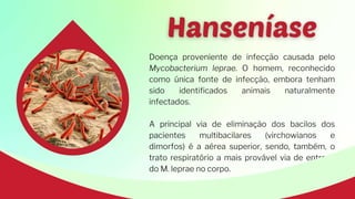 Doença proveniente de infecção causada pelo
Mycobacterium leprae. O homem, reconhecido
como única fonte de infecção, embora tenham
sido identificados animais naturalmente
infectados.
A principal via de eliminação dos bacilos dos
pacientes multibacilares (virchowianos e
dimorfos) é a aérea superior, sendo, também, o
trato respiratório a mais provável via de entrada
do M. leprae no corpo.
 