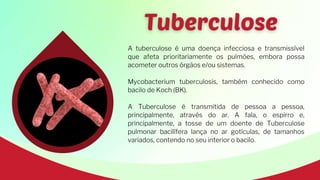 A tuberculose é uma doença infecciosa e transmissível
que afeta prioritariamente os pulmões, embora possa
acometer outros órgãos e/ou sistemas.
Mycobacterium tuberculosis, também conhecido como
bacilo de Koch (BK).
A Tuberculose é transmitida de pessoa a pessoa,
principalmente, através do ar. A fala, o espirro e,
principalmente, a tosse de um doente de Tuberculose
pulmonar bacilífera lança no ar gotículas, de tamanhos
variados, contendo no seu interior o bacilo.
 