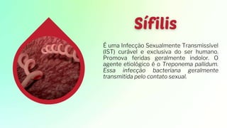 É uma Infecção Sexualmente Transmissível
(IST) curável e exclusiva do ser humano.
Promova feridas geralmente indolor. O
agente etiológico é o Treponema pallidum.
Essa infecção bacteriana geralmente
transmitida pelo contato sexual.
 