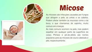 Micose
As micoses são infecções causadas por fungos
que atingem a pele, as unhas e os cabelos.
Podem afetar também as mucosas como a da
boca, o que chamamos de sapinho, muito
comum em crianças.
As mais comuns ocorrem na pele, mas podem
espalhar em qualquer parte da superfície do
corpo. Ptiríase e pé-de-atleta são nomes
populares para as micoses de couro cabeludo e
pés, respectivamente.
 