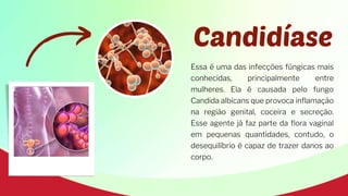 Essa é uma das infecções fúngicas mais
conhecidas, principalmente entre
mulheres. Ela é causada pelo fungo
Candida albicans que provoca inflamação
na região genital, coceira e secreção.
Esse agente já faz parte da flora vaginal
em pequenas quantidades, contudo, o
desequilíbrio é capaz de trazer danos ao
corpo.
Candidíase
 