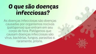 O que são doenças
infecciosas?
As doenças infecciosas são doenças
causadas por organismos nocivos
(patógenos) que entram em seu
corpo de fora. Patógenos que
causam doenças infecciosas são
vírus, bactérias, fungos, parasitas e,
raramente, príons.
 