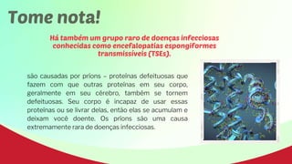 Tome nota!
Há também um grupo raro de doenças infecciosas
conhecidas como encefalopatias espongiformes
transmissíveis (TSEs).
são causadas por príons – proteínas defeituosas que
fazem com que outras proteínas em seu corpo,
geralmente em seu cérebro, também se tornem
defeituosas. Seu corpo é incapaz de usar essas
proteínas ou se livrar delas, então elas se acumulam e
deixam você doente. Os príons são uma causa
extremamente rara de doenças infecciosas.
 