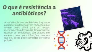 O que é resistência a
antibióticos?
A resistência aos antibióticos é quando
as bactérias desenvolvem mutações que
tornam mais difícil para os nossos
medicamentos destruí-las. Isso acontece
quando os antibióticos são usados ​
​
em
excesso, como para infecções menores
que seu corpo pode combater por conta
própria.
 