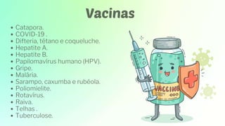 Vacinas
Catapora.
COVID-19 .
Difteria, tétano e coqueluche.
Hepatite A.
Hepatite B.
Papilomavírus humano (HPV).
Gripe.
Malária.
Sarampo, caxumba e rubéola.
Poliomielite.
Rotavírus.
Raiva.
Telhas .
Tuberculose.
 