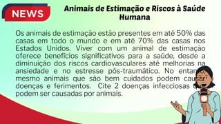 Animais de Estimação e Riscos à Saúde
Humana
Os animais de estimação estão presentes em até 50% das
casas em todo o mundo e em até 70% das casas nos
Estados Unidos. Viver com um animal de estimação
oferece benefícios significativos para a saúde, desde a
diminuição dos riscos cardiovasculares até melhorias na
ansiedade e no estresse pós-traumático. No entanto,
mesmo animais que são bem cuidados podem causar
doenças e ferimentos. Cite 2 doenças infecciosas que
podem ser causadas por animais.
 