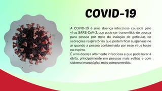 COVID-19
A COVID-19 é uma doença infecciosa causada pelo
vírus SARS-CoV-2, que pode ser transmitido de pessoa
para pessoa por meio da inalação de gotículas de
secreções respiratórias que podem ficar suspensas no
ar quando a pessoa contaminada por esse vírus tosse
ou espirra.
É uma doença altamente infecciosa e que pode levar à
óbito, principalmente em pessoas mais velhas e com
sistema imunológico mais comprometido.
 