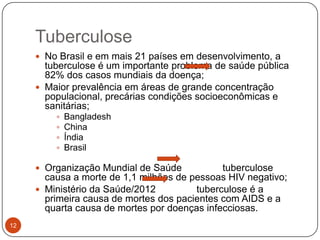 Tuberculose
      No Brasil e em mais 21 países em desenvolvimento, a
       tuberculose é um importante problema de saúde pública
       82% dos casos mundiais da doença;
      Maior prevalência em áreas de grande concentração
       populacional, precárias condições socioeconômicas e
       sanitárias;
            Bangladesh
            China
            Índia
            Brasil

      Organização Mundial de Saúde           tuberculose
       causa a morte de 1,1 milhões de pessoas HIV negativo;
      Ministério da Saúde/2012         tuberculose é a
       primeira causa de mortes dos pacientes com AIDS e a
       quarta causa de mortes por doenças infecciosas.
12
 