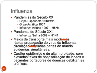Influenza
      Pandemias do Século XX
          Gripe Espanhola 1918/1919
          Gripe Asiática 1957
          Influenza Aviária 1997 – H5N1
      Pandemia do Século XXI
          Influenza Suína 2009 – H1N1
      Meios de transporte mais modernos
       rápida propagação do vírus da Influenza,
       circulação em várias partes do mundo
       epidemias simultâneas;
      Caráter epidêmico e de alta morbidade, com
       elevadas taxas de hospitalização de idosos e
       pacientes portadores de doenças debilitantes
       crônicas.
13
 