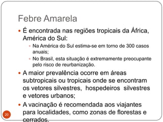 Febre Amarela
      É encontrada nas regiões tropicais da África,
      América do Sul:
         Na América do Sul estima-se em torno de 300 casos
          anuais;
         No Brasil, esta situação é extremamente preocupante
          pelo risco de reurbanização.
      A maior prevalência ocorre em áreas
       subtropicais ou tropicais onde se encontram
       os vetores silvestres, hospedeiros silvestres
       e vetores urbanos;
      A vacinação é recomendada aos viajantes
20     para localidades, como zonas de florestas e
       cerrados.
 