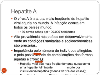 Hepatite A
      O vírus A é a causa mais freqüente de hepatite
      viral aguda no mundo. A infecção ocorre em
      todos os países mundo:
         130 novos casos por 100.000 habitantes
      Alta prevalência nos países em desenvolvimento,
       onde as condições sanitárias e socioeconômicas
       são precárias;
      Importância pelo número de indivíduos atingidos
       e pela possibilidade de complicações das formas
       agudas e crônicas;
         Hepatite viral que mais freqüentemente cursa como
          uma hepatite fulminante           morte por
21        insuficiência hepática (menos de 1% dos casos);
 