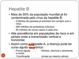 Hepatite B
      Mais de 50% da população mundial já foi
      contaminada pelo vírus da hepatite B:
         2 bilhões de pessoas já entraram em contato com o
          vírus;
         350 milhões de portadores crônicos;
         50 milhões de novos casos a cada ano.
      Alta prevalência em populações de risco e em
       países onde a transmissão vertical e
       horizontal;
      Assim como a Hepatite A, a doença pode ter
       curso agudo ou crônico:
         Forma aguda           vômitos, icterícia e raramente,
          a morte;
22
         Cronificação          cirrose ou mesmo câncer.
 