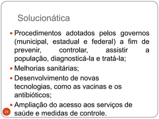Solucionática
  Procedimentos adotados pelos governos
     (municipal, estadual e federal) a fim de
     prevenir,     controlar,      assistir a
     população, diagnosticá-la e tratá-la;
    Melhorias sanitárias;
    Desenvolvimento de novas
     tecnologias, como as vacinas e os
     antibióticos;
    Ampliação do acesso aos serviços de
23
     saúde e medidas de controle.
 