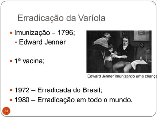 Erradicação da Varíola
      Imunização – 1796;
      • Edward Jenner


      1ª vacina;

                              Edward Jenner imunizando uma criança


      1972 – Erradicada do Brasil;
      1980 – Erradicação em todo o mundo.
53
 