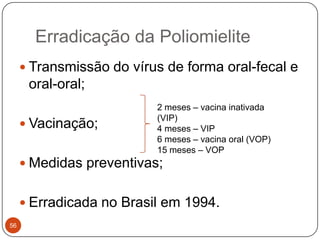 Erradicação da Poliomielite
      Transmissão do vírus de forma oral-fecal e
      oral-oral;
                          2 meses – vacina inativada
                          (VIP)
      Vacinação;         4 meses – VIP
                          6 meses – vacina oral (VOP)
                          15 meses – VOP
      Medidas preventivas;


      Erradicada no Brasil em 1994.
56
 